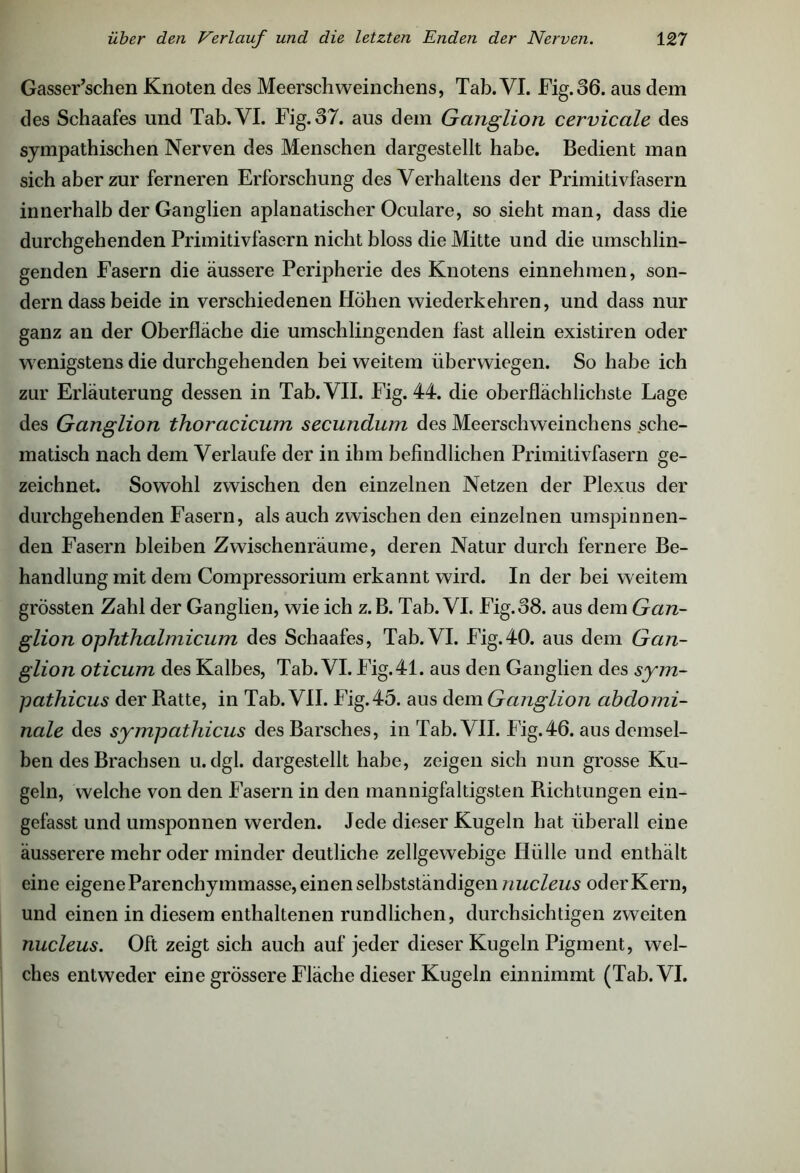 Gasser’schen Knoten des Meerschweinchens, Tab. VI. Fig. 36. aus dem des Schaafes und Tab. VI. Fig. 37. aus dem Ganglion cervicale des sympathischen Nerven des Menschen dargestellt habe. Bedient man sich aber zur ferneren Erforschung des Verhaltens der Primitivfasern innerhalb der Ganglien aplanatischer Oculare, so sieht man, dass die durchgehenden Primitivfasern nicht bloss die Mitte und die umschlin- genden Fasern die äussere Peripherie des Knotens einnehmen, son- dern dass beide in verschiedenen Höhen wiederkehren, und dass nur ganz an der Oberfläche die umschlingenden fast allein existiren oder wenigstens die durchgehenden bei weitem überwiegen. So habe ich zur Erläuterung dessen in Tab. VII. Fig. 44. die oberflächlichste Lage des Ganglion thoracicum secundum des Meerschweinchens sche- matisch nach dem Verlaufe der in ihm befindlichen Primitivfasern ge- zeichnet. Sowohl zwischen den einzelnen Netzen der Plexus der durchgehenden Fasern, als auch zwischen den einzelnen umspinnen- den Fasern bleiben Zwischenräume, deren Natur durch fernere Be- handlung mit dem Compressorium erkannt wird. In der bei weitem grössten Zahl der Ganglien, wie ich z.B. Tab. VI. Fig. 38. aus dem Gan- glion ophthalmicum des Schaafes, Tab. VI. Fig.40. aus dem Gan- glion oticum des Kalbes, Tab. VI. Fig. 41. aus den Ganglien des sym- pathicus der Ratte, in Tab. VII. Fig.45. aus dem Ganglion abdomi- nale des sympathicus des Barsches, in Tab. VII. Fig.46. aus demsel- ben des Brachsen u.dgl. dargestellt habe, zeigen sich nun grosse Ku- geln, welche von den Fasern in den mannigfaltigsten Richtungen ein- gefasst und umsponnen werden. Jede dieser Kugeln hat überall eine äusserere mehr oder minder deutliche zellgewebige Hülle und enthält eine eigene Parenchymmasse, einen selbstständigen nucleus oder Kern, und einen in diesem enthaltenen rundlichen, durchsichtigen zweiten nucleus. Oft zeigt sich auch auf jeder dieser Kugeln Pigment, wel- ches entweder eine grössere Fläche dieser Kugeln einnimmt (Tab. VI.