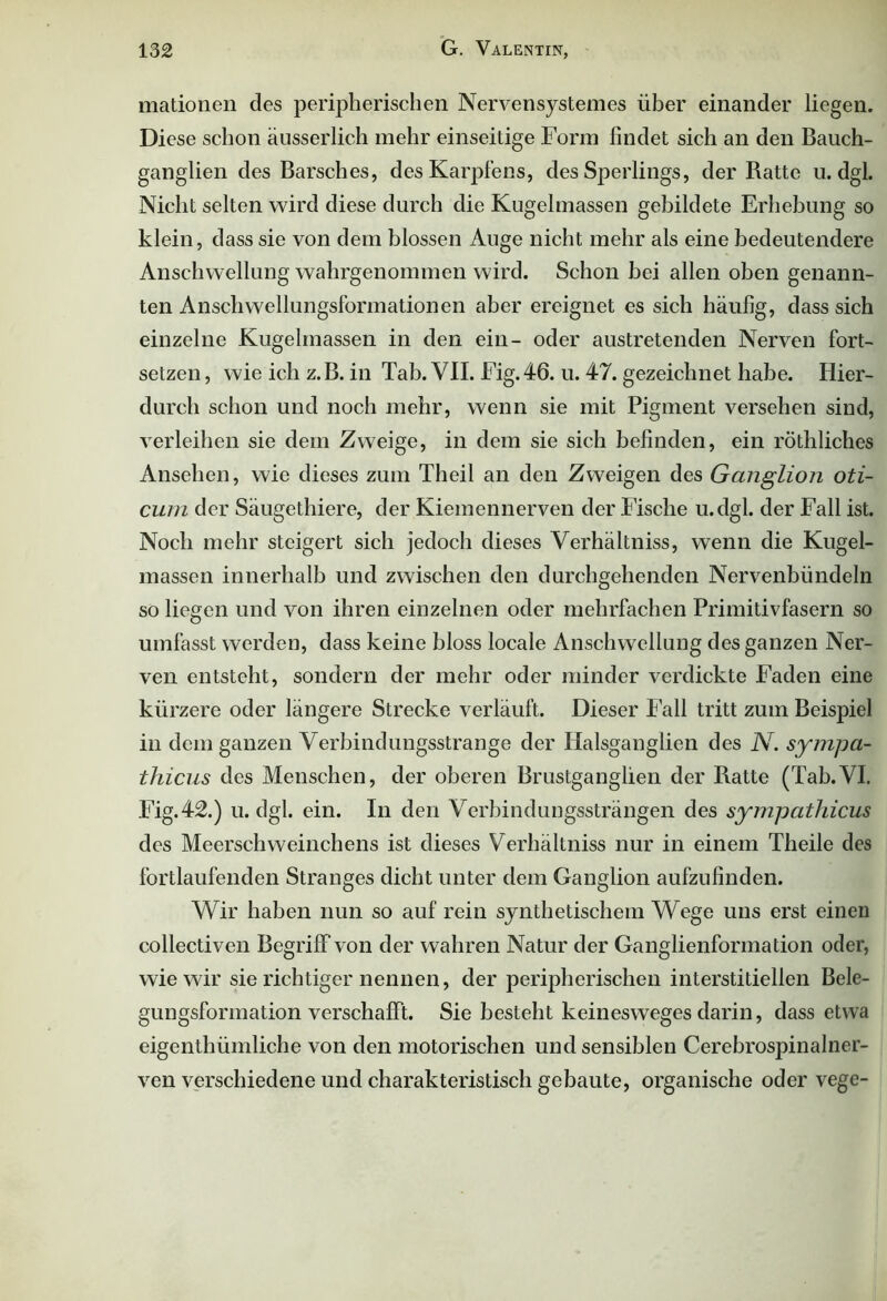 mationen des peripherischen Nervensystemes über einander liegen. Diese schon äusserlich mehr einseitige Form findet sich an den Bauch- ganglien des Barsches, des Karpfens, des Sperlings, der Ratte u. dgl Nicht selten wird diese durch die Kugelmassen gebildete Erhebung so klein, dass sie von dem blossen Auge nicht mehr als eine bedeutendere Anschwellung wahrgenommen wird. Schon bei allen oben genann- ten Anschwellungsformationen aber ereignet es sich häufig, dass sich einzelne Kugelmassen in den ein- oder austretenden Nerven fort- setzen , wie ich z.B. in Tab. VII. Fig.46. u. 47. gezeichnet habe. Hier- durch schon und noch mehr, wenn sie mit Pigment versehen sind, verleihen sie dem Zweige, in dem sie sich befinden, ein röthliches Ansehen, wie dieses zum Theil an den Zweigen des Ganglion oti- cum der Säugethiere, der Kiemennerven der Fische u.dgl. der Fall ist. Noch mehr steigert sich jedoch dieses Verhältniss, wenn die Kugel- massen innerhalb und zwischen den durchgehenden Nervenbündeln so liegen und von ihren einzelnen oder mehrfachen Primitivfasern so umfasst werden, dass keine bloss locale Anschwellung des ganzen Ner- ven entsteht, sondern der mehr oder minder verdickte Faden eine kürzere oder längere Strecke verläuft. Dieser Fall tritt zum Beispiel in dem ganzen Verbindungsstrange der Halsganglien des N. sympa- thicus des Menschen, der oberen Brustganglien der Ratte (Tab.VI. Fig.42.) u. dgl. ein. In den Verbindungssträngen des sympathicus des Meerschweinchens ist dieses Verhältniss nur in einem Theile des fortlaufenden Stranges dicht unter dem Ganglion aufzufinden. Wir haben nun so auf rein synthetischem Wege uns erst einen collectiven Begriff von der wahren Natur der Ganglienformation oder, wie wir sie richtiger nennen, der peripherischen interstitiellen Bele- gungsformationverschafft. Sie besteht keinesweges darin, dass etwa eigenthümliche von den motorischen und sensiblen Cerebrospinalner- ven verschiedene und charakteristisch gebaute, organische oder vege-