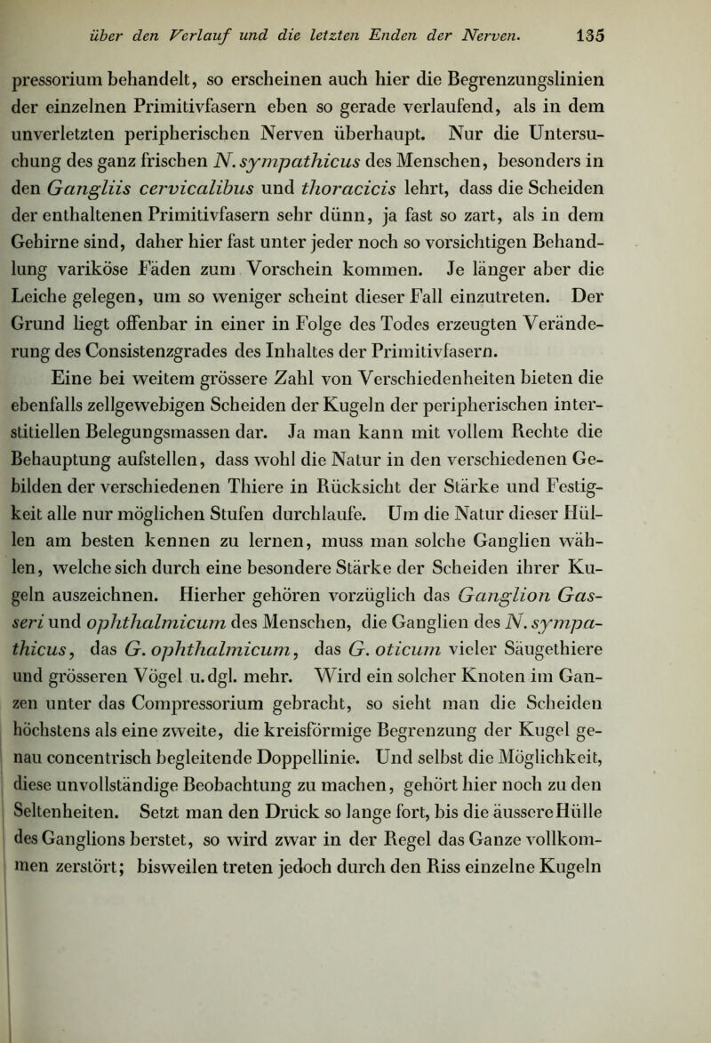 pressorium behandelt, so erscheinen auch hier die Begrenzungslinien der einzelnen Primitivfasern eben so gerade verlaufend, als in dem unverletzten peripherischen Nerven überhaupt. Nur die Untersu- chung des ganz frischen N. sympathicus des Menschen, besonders in den Gangliis cervicalibus und thoracicis lehrt, dass die Scheiden der enthaltenen Primitivfasern sehr dünn, ja fast so zart, als in dem Gehirne sind, daher hier fast unter jeder noch so vorsichtigen Behand- lung variköse Fäden zum Vorschein kommen. Je länger aber die Leiche gelegen, um so weniger scheint dieser Fall einzutreten. Der Grund liegt offenbar in einer in Folge des Todes erzeugten Verände- rung des Consistenzgrades des Inhaltes der Primitivfasern. Eine bei weitem grössere Zahl von Verschiedenheiten bieten die ebenfalls zellgewebigen Scheiden der Kugeln der peripherischen inter- stitiellen Belegungsmassen dar. Ja man kann mit vollem Rechte die Behauptung aufstellen, dass wohl die Natur in den verschiedenen Ge- bilden der verschiedenen Thiere in Rücksicht der Stärke und Festig- keit alle nur möglichen Stufen durchlaufe. Um die Natur dieser Hül- len am besten kennen zu lernen, muss man solche Ganglien wäh- len, welche sich durch eine besondere Stärke der Scheiden ihrer Ku- geln auszeichnen. Hierher gehören vorzüglich das Ganglion Gas- seri und ophthalmicum des Menschen, die Ganglien des N. sympa- thicus, das G. ophthalmicum, das G. oticum vieler Säugethiere und grösseren Vögel u.dgl. mehr. Wird ein solcher Knoten im Gan- zen unter das Compressorium gebracht, so sieht man die Scheiden höchstens als eine zweite, die kreisförmige Begrenzung der Kugel ge- nau concentrisch begleitende Doppellinie. Und selbst die Möglichkeit, diese unvollständige Beobachtung zu machen, gehört hier noch zu den Seltenheiten. Setzt man den Drück so lange fort, bis die äussere Hülle des Ganglions berstet, so wird zwar in der Regel das Ganze vollkom- men zerstört; bisweilen treten jedoch durch den Riss einzelne Kugeln