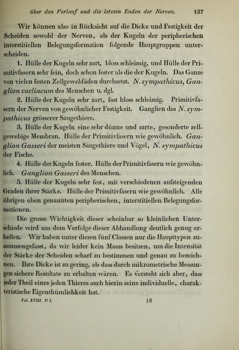 Wir können also in Rücksicht auf die Dicke und Festigkeit der Scheiden sowohl der Nerven, als der Kugeln der peripherischen interstitiellen Belegungsformation folgende Hauptgruppen unter- scheiden. 1. Hülle der Kugeln sehr zart, bloss schleimig, und Hülle der Pri- mitivfasern sehr fein, doch schon fester als die der Kugeln. Das Ganze von vielen festen Zellgewebfäden durchsetzt. N. sympathicus, Gan- glion cocliacum des Menschen u. dgl. 2. Hülle der Kugeln sehr zart, fast bloss schleimig. Primitivfa- sern der Nerven von gewöhnlicher Festigkeit. Ganglien des N. sym- pathicus grösserer Säugethiere. 3. Hülle der Kugeln eine sehr dünne und zarte, gesonderte zell- gewebige Membran. Hülle der Primitivfasern wie gewöhnlich. Gan- glion Gasseri der meisten Säugethiere und Vögel, N. sympathicus der Fische. 4. Hülle der Kugeln fester. Hülle der Primitivfasern wie gewöhn- lich. Ganglion Gasseri des Menschen. 5. Hülle der Kugeln sehr fest, mit verschiedenen aufsteigenden Graden ihrer Stärke. Hülle der Primitivfasern wie gewöhnlich. Alle übrigen oben genannten peripherischen, interstitiellen Belegungsfor- mationen. Die grosse Wichtigkeit dieser scheinbar so kleinlichen Unter- schiede wird aus dem Verfolge dieser Abhandlung deutlich genug er- hellen. Wir haben unter diesen fünf Classen nur die Haupttypen zu- sammengefasst, da wir leider kein Maass besitzen, um die Intensität der Stärke der Scheiden scharf zu bestimmen und genau zu bezeich- nen. Ihre Dicke ist zu gering, als dass durch mikrometrische Messun- gen sichere Resultate zu erhalten wären. Es versteht sich aber, dass jeder Theil eines jeden Thieres auch hierin seine individuelle, charak- teristische Eigenthümlichkeit hat. Vol.XVIU. P.I. 18