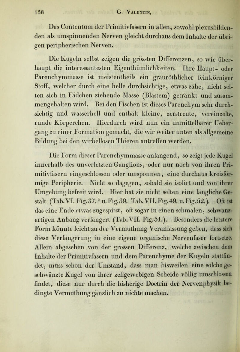 Das Contentum der Primitivfasern in allen, sowohl plexusbilden- den als umspinnenden Nerven gleicht durchaus dem Inhalte der übri- gen peripherischen Nerven. Die Kugeln selbst zeigen die grössten Differenzen, so wie über- haupt die interessantesten Eigentümlichkeiten. Ihre Haupt- oder Parenchymmasse ist meistenteils ein grauröthlicher feinkörniger Stoff, welcher durch eine helle durchsichtige, etwas zähe, nicht sel- ten sich in Fädchen ziehende Masse (Blastem) getränkt und zusam- mengehalten wird. Bei den Fischen ist dieses Parenchym sehr durch- sichtig und wasserhell und enthält kleine, zerstreute, vereinzelte, runde Körperchen. Hierdurch wird nun ein unmittelbarer Ueber- gang zu einer Formation gemacht, die wir weiter unten als allgemeine Bildung bei den wirbellosen Thieren antreffen werden. Die Form dieser Parenchymmasse anlangend, so zeigt jede Kugel innerhalb des unverletzten Ganglions, oder nur noch von ihren Pri- mitivfasern eingeschlossen oder umsponnen, eine durchaus kreisför- mige Peripherie. Nicht so dagegen, sobald sie isolirt und von ihrer Umgebung befreit wird. Hier hat sie nicht selten eine längliche Ge- stalt (Tab.VI. Fig.37.* u.Fig.39. Tab. VII. Fig.49. u.Fig.52.). Oft ist das eine Ende etwas zugespitzt, oft sogar in einen schmalen, schwanz- artigen Anhang verlängert (Tab. VII. Fig.51.). Besonders die letztere Form könnte leicht zu der Vermuthung Veranlassung geben, dass sich diese Verlängerung in eine eigene organische Nervenfaser fortsetze. Allein abgesehen von der grossen Differenz, welche zwischen dem Inhalte der Primitivfasern und dem Parenchyme der Kugeln stattfin- det, muss schon der Umstand, dass man bisweilen eine solche ge- schwänzte Kugel von ihrer zellgewebigen Scheide völlig umschlossen findet, diese nur durch die bisherige Doctrin der Nervenphysik be- dingte Vermuthung gänzlich zu nichte machen.