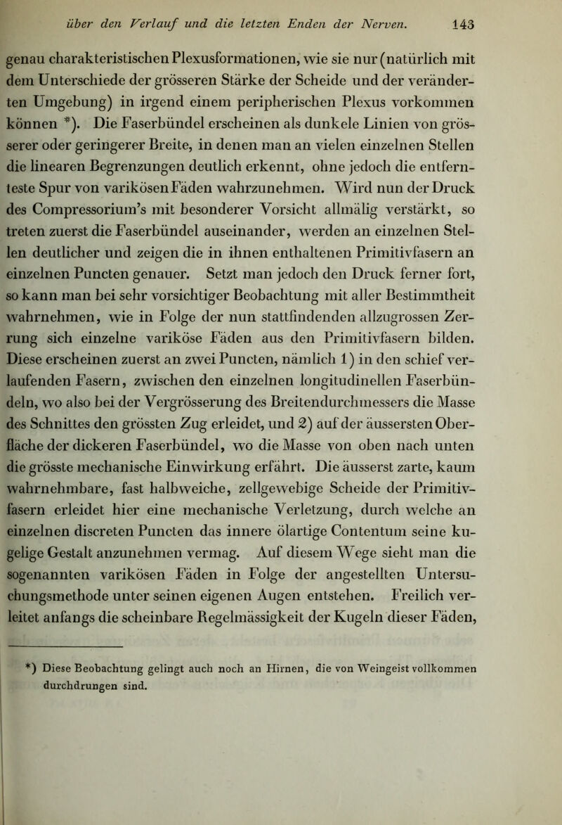 genau charakteristischen Plexusformationen, wie sie nur (natürlich mit dem Unterschiede der grösseren Stärke der Scheide und der veränder- ten Umgebung) in irgend einem peripherischen Plexus Vorkommen können *). Die Faserbündel erscheinen als dunkele Linien von grös- serer oder geringerer Breite, in denen man an vielen einzelnen Stellen die linearen Begrenzungen deutlich erkennt, ohne jedoch die entfern- teste Spur von varikösen Fäden wahrzunehmen. Wird nun der Druck des Compressorium’s mit besonderer Vorsicht allmälig verstärkt, so treten zuerst die Faserbündel auseinander, werden an einzelnen Stel- len deutlicher und zeigen die in ihnen enthaltenen Primitivfasern an einzelnen Puncten genauer. Setzt man jedoch den Druck ferner fort, so kann man bei sehr vorsichtiger Beobachtung mit aller Bestimmtheit wahrnehmen, wie in Folge der nun stattfindenden allzugrossen Zer- rung sich einzelne variköse Fäden aus den Primitivfasern bilden. Diese erscheinen zuerst an zwei Puncten, nämlich 1) in den schief ver- laufenden Fasern, zwischen den einzelnen longitudinellen Faserbün- deln, wo also bei der Vergrösserung des Breitendurchmessers die Masse des Schnittes den grössten Zug erleidet, und 2) auf der äussersten Ober- fläche der dickeren Faserbündel, wo die Masse von oben nach unten die grösste mechanische Einwirkung erfährt. Die äusserst zarte, kaum wahrnehmbare, fast halbweiche, zellgewebige Scheide der Primitiv- fasern erleidet hier eine mechanische Verletzung, durch welche an einzelnen discreten Puncten das innere ölartige Contentum seine ku- gelige Gestalt anzunehmen vermag. Auf diesem Wege sieht man die sogenannten varikösen Fäden in Folge der angestellten Untersu- chungsmethode unter seinen eigenen Augen entstehen. Freilich ver- leitet anfangs die scheinbare Regelmässigkeit der Kugeln dieser Fäden, *) Diese Beobachtung gelingt auch noch an Hirnen, die von Weingeist vollkommen durchdrungen sind.