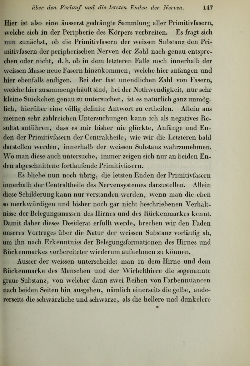 Hier ist also eine äusserst gedrängte Sammlung aller Primitivfasern, welche sich in der Peripherie des Körpers verbreiten. Es fragt sich nun zunächst, ob die Primitivfäsern der weissen Substanz den Pri- mitivfasern der peripherischen Nerven der Zahl nach genau entspre- chen oder nicht, d. h. ob in dem letzteren Falle noch innerhalb der weissen Masse neue Fasern hinzukommen, welche hier anfangen und hier ebenfalls endigen. Bei der fast unendlichen Zahl von Fasern, welche hier zusammengehäuft sind, bei der Nothwendigkeit, nur sehr kleine Stückchen genau zu untersuchen, ist es natürlich ganz unmög- lich, hierüber eine völlig definite Antwort zu ertheilen. Allein aus meinen sehr zahlreichen Untersuchungen kann ich als negatives Re- sultat anführen, dass es mir bisher nie glückte, Anfänge und En- den der Primitivfasern der Centraltheile, wie wir die Letzteren bald darstellen werden, innerhalb der weissen Substanz wahrzunehmen. Wo man diese auch untersuche, immer zeigen sich nur an beiden En- den abgeschnittene fortlaufende Primitivfasern. Es bliebe nun noch übrig, die letzten Enden der Primitivfasern innerhalb der Centraltheile des Nervensystemes darzustellen. Allein diese Schilderung kann nur verstanden werden, wenn man die eben so merkwürdigen und bisher noch gar nicht beschriebenen Verhält- nisse der Belegungsmassen des Hirnes und des Rückenmarkes kennt. Damit daher dieses Desiderat erfüllt werde, brechen wir den Faden unseres Vortrages über die Natur der weissen Substanz vorläufig ab, um ihn nach Erkenntniss der Belegungsformationen des Hirnes und Rückenmarkes vorbereiteter wiederum aufnehmen zu können. Ausser der weissen unterscheidet man in dem Hirne und dem Rückenmarke des Menschen und der Wirbelthiere die sogenannte graue Substanz, von welcher dann zwei Reihen von Farbennüancen nach beiden Seiten hin ausgehen, nämlich einerseits die gelbe, ande- rerseits die schwärzliche und schwarze, als die hellere und dunkeiere