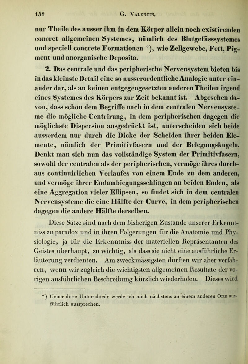 nur Tlieile des ausser ihm in dem Körper allein noch existirenden concret allgemeinen Systemes, nämlich des Blutgefässsystemes und speciell concrete Formationen *), wie Zellgewebe, Fett, Pig- ment und anorganische Deposita. 2. Das centrale und das peripherische Nervensystem bieten bis in das kleinste Detail eine so ausserordentliche Analogie unter ein- ander dar, als an keinen entgegengesetzten anderen Theilen irgend eines Systemes des Körpers zur Zeit bekannt ist. Abgesehen da- von, dass schon dem Begriffe nach in dem centralen Nervensyste- me die mögliche Centrirung, in dem peripherischen dagegen die möglichste Dispersion ausgedrückt ist, unterscheiden sich beide ausserdem nur durch die Dicke der Scheiden ihrer beiden Ele- mente, nämlich der Primitivfasern und der Belegungskugeln. Denkt man sich nun das vollständige System der Primitivfasern, sowohl der centralen als der peripherischen, vermöge ihres durch- aus continuirlichen Verlaufes von einem Ende zu dem anderen, und vermöge ihrer Endumbiegungsschlingen an beiden Enden, als eine Aggregation vieler Ellipsen, so findet sich in dem centralen Nervensysteme die eine Hälfte der Curve, in dem peripherischen dagegen die andere Hälfte derselben. Diese Sätze sind nach dem bisherigen Zustande unserer Erkennt- niss zu paradox und in ihren Folgerungen für die Anatomie und Phy- siologie, ja für die Erkenntniss der materiellen Repräsentanten des Geistes überhaupt, zu wichtig, als dass sie nicht eine ausführliche Er- läuterung verdienten. Am zweckmässigsten dürften wir aber verfah- ren, wenn wir zugleich die wichtigsten allgemeinen Resultate der vo- rigen ausführlichen Beschreibung kürzlich wiederholen. Dieses wird *) Ueber diese Unterschiede werde ich mich nächstens an einem anderen Orte aus- führlich aussprechen.