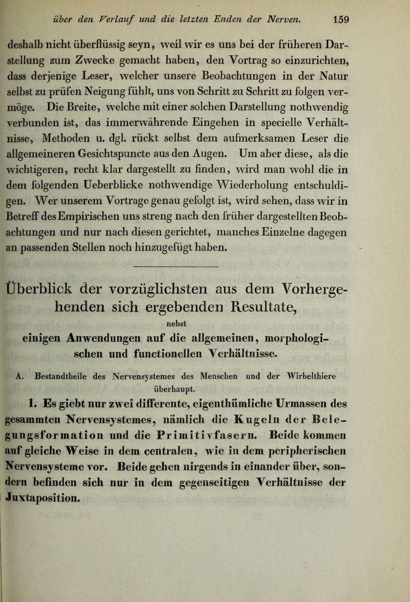 deshalb nicht überflüssig sejn, weil wir es uns bei der früheren Dar- stellung zum Zwecke gemacht haben, den Vortrag so einzurichten, dass derjenige Leser, welcher unsere Beobachtungen in der Natur selbst zu prüfen Neigung fühlt, uns von Schritt zu Schritt zu folgen ver- möge. Die Breite, welche mit einer solchen Darstellung nothwendig verbunden ist, das immerwährende Eingehen in specielle Verhält- nisse, Methoden u. dgl. rückt selbst dem aufmerksamen Leser die allgemeineren Gesichtspuncte aus den Augen. Um aber diese, als die wichtigeren, recht klar dargestellt zu finden, wird man wohl die in dem folgenden Ueberblicke nothwendige Wiederholung entschuldi- gen. Wer unserem Vortrage genau gefolgt ist, wird sehen, dass wir in Betreff des Empirischen uns streng nach den früher dargestellten Beob- achtungen und nur nach diesen gerichtet, manches Einzelne dagegen an passenden Stellen noch hinzugefügt haben. Überblick der vorzüglichsten aus dem Vorherge- henden sich ergebenden Resultate, nebst einigen Anwendungen auf die allgemeinen, morphologi- schen und functioneilen Verhältnisse. A. Bestandteile des Nervensystemes des Menschen und der Wirbeltiere überhaupt. 1. Es giebt nur zwei differente, eigenthiimliche Urmassen des gesammten Nervensystemes, nämlich die Kugeln der Bele- gungsformation und die Primitivfasern. Beide kommen auf gleiche Weise in dem centralen, wie in dem peripherischen Nervensysteme vor. Beide gehen nirgends in einander über, son- dern befinden sich nur in dem gegenseitigen Verhältnisse der Juxtaposition.