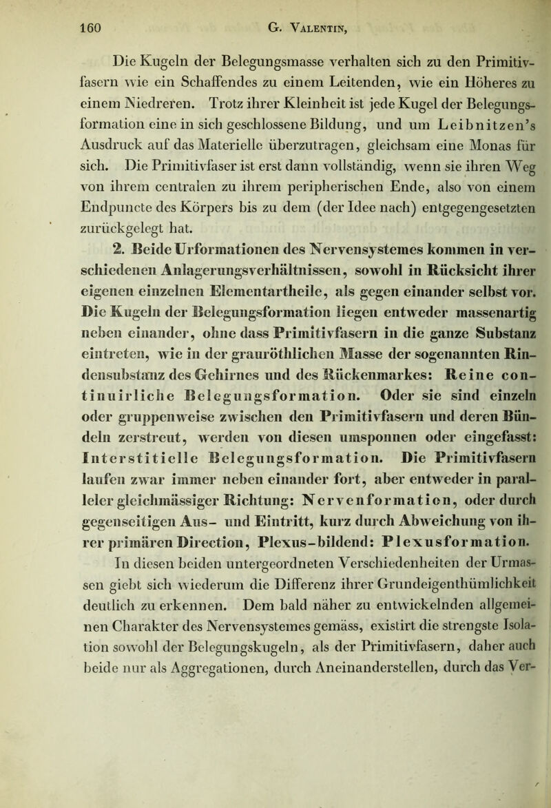 Die Kugeln der Belegungsmasse verhalten sich zu den Primitiv- lasern wie ein Schaffendes zu einem Leitenden, wie ein Höheres zu einem Niedreren. Trotz ihrer Kleinheit ist jede Kugel der Belegungs- formation eine in sich geschlossene Bildung, und um Leibnitzen’s Ausdruck auf das Materielle überzutragen, gleichsam eine Monas für sich. Die Primitivfaser ist erst dann vollständig, wenn sie ihren Weg von ihrem centralen zu ihrem peripherischen Ende, also von einem Endpuncte des Körpers bis zu dem (der Idee nach) entgegengesetzten zurückgelegt hat. 2. Beide Urformationen des Nervensystemes kommen in ver- schiedenen Anlagerungsverhältnissen, sowohl in Rücksicht ihrer eigenen einzelnen Elementartheile, als gegen einander selbst vor. Die Kugeln der Belegungsformation liegen entweder massenartig neben einander, ohne dass Primitivfasern in die ganze Substanz eintreten, wie in der graurötlilichen Masse der sogenannten Rin- densubstanz des Gehirnes und des Rückenmarkes: Reine con- tinuirliche Belegungsformation. Oder sie sind einzeln oder gruppenweise zwischen den Primitivfasern und deren Bün- deln zerstreut, werden von diesen umsponnen oder eingefasst: Interstitielle Belegungsformation. Die Primitivfasern laufen zwar immer neben einander fort, aber entweder in paral- leler gleichmässiger Richtung: Nervenfonnation, oder durch gegenseitigen Aus- und Eintritt, kurz durch Abweichung von ih- rer primärenDirection, Plexus-bildend: Plexusformation. In diesen beiden untergeordneten Verschiedenheiten der Urmas- sen giebt sich wiederum die Differenz ihrer Grundeigenthümlichkeit deutlich zu erkennen. Dem bald näher zu entwickelnden allgemei- nen Charakter des Nervensystemes gemäss, existirt die strengste Isola- tion sowohl der Belegungskugeln, als der Ptimitivfasern, daher auch beide nur als Aggregationen, durch Aneinanderstellen, durch das Ver-