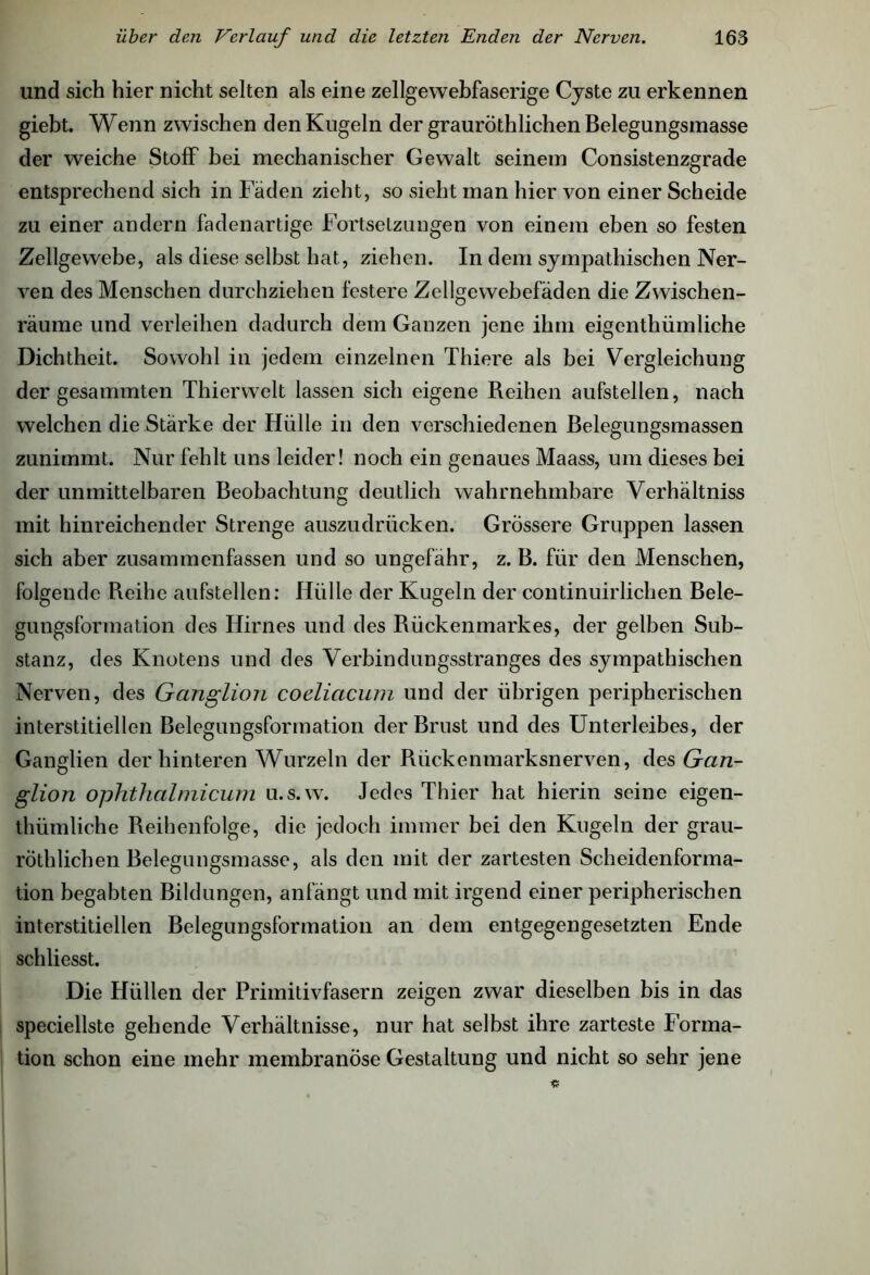 und sich hier nicht selten als eine zellgewebfaserige Cyste zu erkennen giebt. Wenn zwischen den Kugeln der grauröthliehen Belegungsmasse der weiche Stoff bei mechanischer Gewalt seinem Consistenzgrade entsprechend sich in Fäden zieht, so sieht man hier von einer Scheide zu einer andern fadenartige Fortsetzungen von einem eben so festen Zellgewebe, als diese selbst hat, ziehen. In dem sympathischen Ner- ven des Menschen durchziehen festere Zellgewebefäden die Zwischen- räume und verleihen dadurch dem Ganzen jene ihm eigenthümliche Dichtheit. Sowohl in jedem einzelnen Thiere als bei Vergleichung der gesaimnten Thierwelt lassen sich eigene Reihen aufstellen, nach welchen die Stärke der Hülle in den verschiedenen Belegungsmassen zunimmt. Nur fehlt uns leider! noch ein genaues Maass, um dieses bei der unmittelbaren Beobachtung deutlich wahrnehmbare Verhältniss mit hinreichender Strenge auszudrücken. Grössere Gruppen lassen sich aber zusammenfassen und so ungefähr, z. B. für den Menschen, folgende Reihe aufstellen: Hülle der Kugeln der continuirlichen Bele- gungsformation des Hirnes und des Rückenmarkes, der gelben Sub- stanz, des Knotens und des Verbindungsstranges des sympathischen Nerven, des Ganglion coeliacum und der übrigen peripherischen interstitiellen Belegungsformation der Brust und des Unterleibes, der Ganglien der hinteren Wurzeln der Rückenmarksnerven, des Gan- glion ophthalmicum u.s.w. Jedes Thier hat hierin seine eigen- thümliche Reihenfolge, die jedoch immer bei den Kugeln der grau- röthlichen Belegungsmasse, als den mit der zartesten Scheidenforma- tion begabten Bildungen, anfängt und mit irgend einer peripherischen interstitiellen Belegungsformation an dem entgegengesetzten Ende schliesst. Die Hüllen der Primitivfasern zeigen zwar dieselben bis in das speciellste gehende Verhältnisse, nur hat selbst ihre zarteste Forma- tion schon eine mehr membranöse Gestaltung und nicht so sehr jene