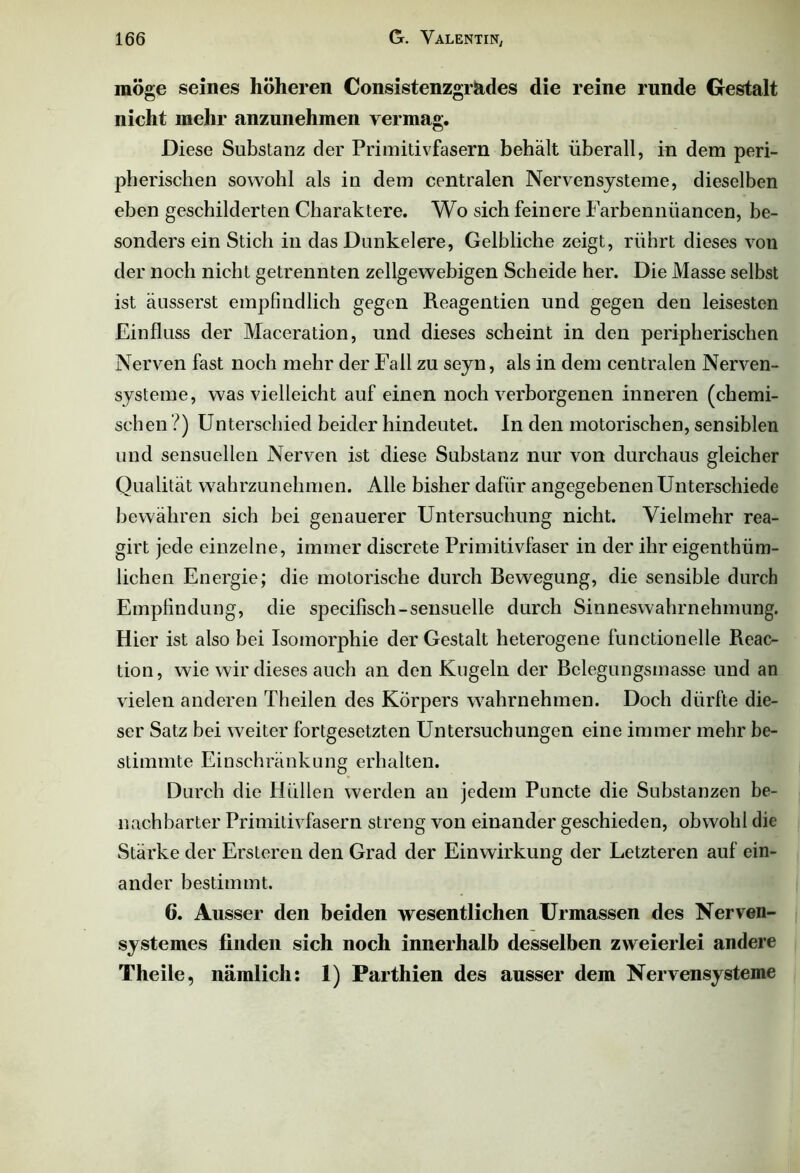 möge seines höheren Consistenzgr&des die reine runde Gestalt nicht mehr anzunehmen vermag. Diese Substanz der Primitivfasern behält überall, in dem peri- pherischen sowohl als in dem centralen Nervensysteme, dieselben eben geschilderten Charaktere. Wo sich feinere Farbennüancen, be- sonders ein Stich in das Dunkeiere, Gelbliche zeigt, rührt dieses von der noch nicht getrennten zellgewebigen Scheide her. Die Masse selbst ist äusserst empfindlich gegen Reagentien und gegen den leisesten Einfluss der Maceration, und dieses scheint in den peripherischen Nerven fast noch mehr der Fall zu seyn, als in dem centralen Nerven- systeme, was vielleicht auf einen noch verborgenen inneren (chemi- schen ?) Unterschied beider hindeutet. In den motorischen, sensiblen und sensuellen Nerven ist diese Substanz nur von durchaus gleicher Qualität wahrzunehmen. Alle bisher dafür angegebenen Unterschiede bewähren sich bei genauerer Untersuchung nicht. Vielmehr rea- girt jede einzelne, immer discrete Primitivfaser in der ihr eigenthüm- lichen Energie; die motorische durch Bewegung, die sensible durch Empfindung, die specifisch-sensuelle durch Sinneswahrnehmung. Hier ist also bei Isomorphie der Gestalt heterogene functioneile Reac- tion, wie wir dieses auch an den Kugeln der Bclegungsmasse und an vielen anderen Theilen des Körpers wahrnehmen. Doch dürfte die- ser Satz bei weiter fortgesetzten Untersuchungen eine immer mehr be- stimmte Einschränkung erhalten. Durch die Hüllen werden an jedem Puncte die Substanzen be- nachbarter Primitivfasern streng von einander geschieden, obwohl die Stärke der Ersteren den Grad der Einwirkung der Letzteren auf ein- ander bestimmt. 6. Ausser den beiden wesentlichen Urmassen des Nerven- systemes finden sich noch innerhalb desselben zweierlei andere Theile, nämlich: 1) Parthien des ausser dem Nervensysteme