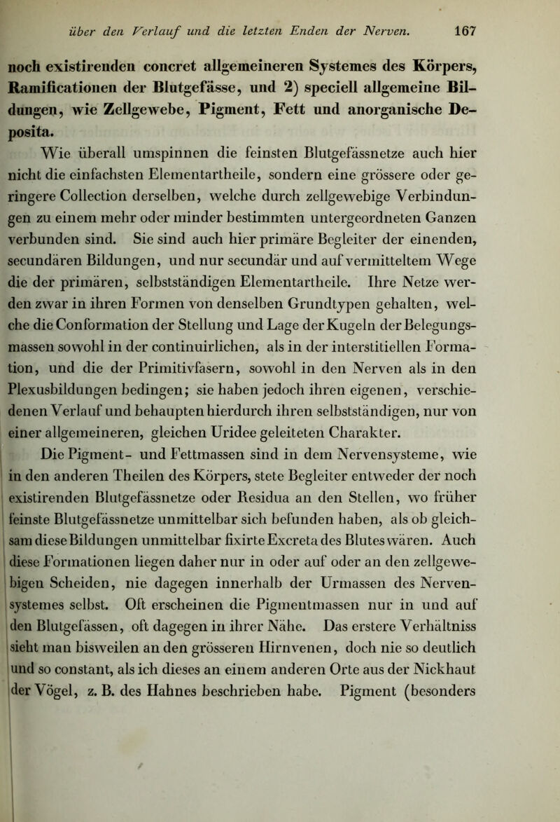 noch existirenden concret allgemeineren Systemes des Körpers, Ramificationen der Blutgefässe, und 2) speciell allgemeine Bil- dungen, wie Zellgewebe, Pigment, Fett und anorganische De- posita. Wie überall umspinnen die feinsten Blutgefässnetze auch hier nicht die einfachsten Elementartheile, sondern eine grössere oder ge- ringere Collection derselben, welche durch zellgewebige Verbindun- gen zu einem mehr oder minder bestimmten untergeordneten Ganzen verbunden sind. Sie sind auch hier primäre Begleiter der einenden, secundären Bildungen, und nur secundär und auf vermitteltem Wege die der primären, selbstständigen Elementartheile. Ihre Netze wer- den zwar in ihren Formen von denselben Grundtypen gehalten, wel- che die Conformation der Stellung und Lage der Kugeln derBelegungs- massen sowohl in der continuirlichen, als in der interstitiellen Forma- tion, und die der Primitivfasern, sowohl in den Nerven als in den Plexusbildungen bedingen; sie haben jedoch ihren eigenen, verschie- denen Verlauf und behaupten hierdurch ihren selbstständigen, nur von einer allgemeineren, gleichen Uridee geleiteten Charakter. Die Pigment- und Fettmassen sind in dem Nervensysteme, wie in den anderen Theilen des Körpers, stete Begleiter entweder der noch existirenden Blutgefässnetze oder Residua an den Stellen, wo früher feinste Blutgefässnetze unmittelbar sich befunden haben, als ob gleich- sam diese Bildungen unmittelbar fixirteExcretades Blutes wären. Auch diese Formationen liegen daher nur in oder auf oder an den zellgewe- bigen Scheiden, nie dagegen innerhalb der Urmassen des Nerven- systemes selbst. Oft erscheinen die Pigmentmassen nur in und auf den Blutgefässen, oft dagegen in ihrer Nähe. Das erstere Verhältnis sieht man bisweilen an den grösseren Hirnvenen, doch nie so deutlich und so constant, als ich dieses an einem anderen Orte aus der Nickhaut der Vögel, z. B. des Hahnes beschrieben habe. Pigment (besonders