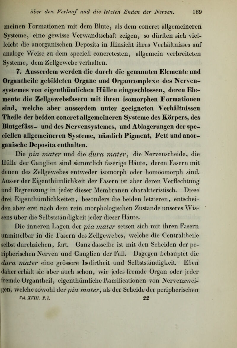 meinen Formationen mit dem Blute, als dem concret allgemeineren Systeme, eine gewisse Verwandtschaft zeigen, so dürften sich viel- leicht die anorganischen Deposita in Hinsicht ihres Verhältnisses auf analoge Weise zu dem speciell concretesten, allgemein verbreiteten Systeme, dem Zellgewebe verhalten. 7. Ausserdem werden die durch die genannten Elemente und Organtheile gebildeten Organe und Organcomplexe des Nerven- systemes von eigentliiimlichen Hüllen eingeschlossen, deren Ele- mente die Zellgewebsfasern mit ihren isomorphen Formationen sind, welche aber ausserdem unter geeigneten Verhältnissen Theile der beiden concret allgemeineren Systeme des Körpers, des Blutgefäss- und des Nervensysteines, und Ablagerungen der spe- ciellen allgemeineren Systeme, nämlich Pigment, Fett und anor- ganische Deposita enthalten. Die pia mater und die dura mater, die Nervenscheide, die Hülle der Ganglien sind sämmtlich faserige Häute, deren Fasern mit denen des Zellgewebes entweder isomorph oder homöomorph sind. Ausser der Eigentümlichkeit der Fasern ist aber deren Verflechtung und Begrenzung in jeder dieser Membranen charakteristisch. Diese drei Eigenthiünlichkeiten, besonders die beiden letzteren, entschei- den aber erst nach dem rein morphologischen Zustande unseres Wis- sens über die Selbstständigkeit jeder dieser Häute. Die inneren Lagen der pia mater setzen sich mit ihren Fasern unmittelbar in die Fasern des Zellgewebes, welche die Centraltheile selbst durchziehen, fort. Ganz dasselbe ist mit den Scheiden der pe- ripherischen Nerven und Ganglien der Fall. Dagegen behauptet die dura mater eine grössere Isolirtheit und Selbstständigkeit. Eben daher erhält sie aber auch schon, wie jedes fremde Organ oder jeder fremde Organtheil, eigentümliche Bamificationen von Nervenzwei- gen, welche sowohl der pia mater, als der Scheide der peripherischen Voi. xvui. r i. 22