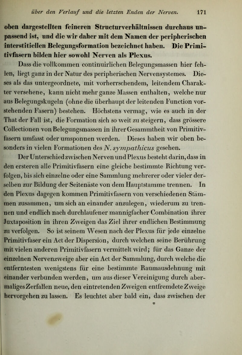 oben dargestellten feineren Structuryerhältnissen durchaus un- passend ist, und die wir daher mit dem Namen der peripherischen interstitiellen Belegungsformation bezeichnet haben. Die Primi- tivfasern bilden hier sowohl Nerven als Plexus. Dass die vollkommen continuirlichen Belegungsmassen hier feh- len, liegt ganz in der Natur des peripherischen Nervensystemes. Die- ses als das untergeordnete, mit vorherrschendem, leitendem Charak- ter versehene, kann nicht mehr ganze Massen enthalten, welche nur aus Belegungskugeln (ohne die überhaupt der leitenden Function vor- stehenden Fasern) bestehen. Höchstens vermag, wie es auch in der That der Fall ist, die Formation sich so weit zu steigern, dass grössere Collectionen von Belegungsmassen in ihrer Gesaimntheit von Primitiv- fasern umfasst oder umsponnen werden. Dieses haben wir oben be- sonders in vielen Formationen des N. sympathicus gesehen. Der Unterschied zwischen Nerven und Plexus besteht darin, dass in den ersteren alle Primitivfasern eine gleiche bestimmte Richtung ver- folgen, bis sich einzelne oder eine Sammlung mehrerer oder vieler der- selben zur Bildung der Seitenäste von dem Hauptstamme trennen. In den Plexus dagegen kommen Primitivfasern von verschiedenen Stäm- men zusammen, um sich an einander anzulegen, wiederum zu tren- nen und endlich nach durchlaufener mannigfacher Combination ihrer Juxtaposition in ihren Zweigen das Ziel ihrer endlichen Bestimmung zu verfolgen. So ist seinem Wesen nach der Plexus für jede einzelne Primitivfaser ein Act der Dispersion, durch welchen seine Berührung mit vielen anderen Primitivfasern vermittelt wird; für das Ganze der einzelnen Nervenzweige aber ein Act der Sammlung, durch welche die entferntesten wenigstens für eine bestimmte Raumausdehnung mit einander verbunden werden, um aus dieser Vereinigung durch aber- maliges Zerfallen neue, den eintretenden Zweigen entfremdete Zweige hervorgehen zu lassen. Es leuchtet aber bald ein, dass zwischen der