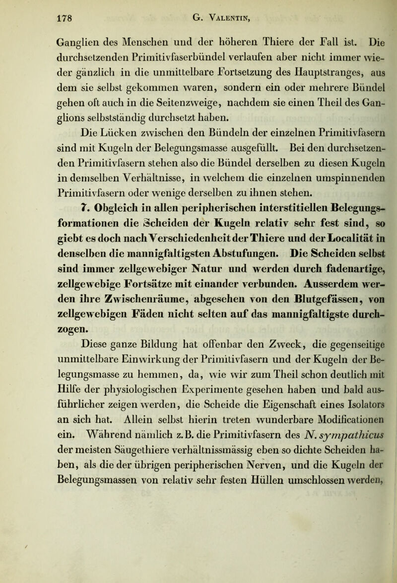 Ganglien des Menschen und der höheren Thiere der Fall ist. Die durchsetzenden Primitivfaserbündel verlaufen aber nicht immer wie- der gänzlich in die unmittelbare Fortsetzung des Hauptstranges, aus dem sie selbst gekommen waren, sondern ein oder mehrere Bündel gehen oft auch in die Seitenzweige, nachdem sie einen Theil des Gan- glions selbstständig durchsetzt haben. Die Lücken zwischen den Bündeln der einzelnen Primitivfasern sind mit Kugeln der Belegungsmasse ausgefüllt. Bei den durchsetzen- den Primitivfasern stehen also die Bündel derselben zu diesen Kugeln in demselben Verhältnisse, in welchem die einzelnen umspinnenden Primitivfasern oder wenige derselben zu ihnen stehen. 7. Obgleich in allen peripherischen interstitiellen Belegungs- formationen die Scheiden der Kugeln relativ sehr fest sind, so giebt es doch nach Verschiedenheit der Thiere und der Localität in denselben die mannigfaltigsten Abstufungen. Die Scheiden selbst sind immer zellgewebiger Natur und werden durch fadenartige, zellgewebige Fortsätze mit einander verbunden. Ausserdem wer- den ihre Zwischenräume, abgesehen von den Blutgefässen, von zellgewebigen Fäden nicht selten auf das mannigfaltigste durch- zogen. Diese ganze Bildung hat offenbar den Zweck, die gegenseitige unmittelbare Einwirkung der Primitivfasern und der Kugeln der Be- legungsmasse zu hemmen, da, wie wir zum Theil schon deutlich mit Hilfe der physiologischen Experimente gesehen haben und bald aus- führlicher zeigen werden, die Scheide die Eigenschaft eines Isolators an sich hat. Allein selbst hierin treten wunderbare Modificationen ein. Während nämlich z.B. die Primitivfasern des N. sympathicus der meisten Säugethiere verhältnissmässig eben so dichte Scheiden ha- ben, als die der übrigen peripherischen Nerven, und die Kugeln der Belegungsmassen von relativ sehr festen Hüllen umschlossen werden,