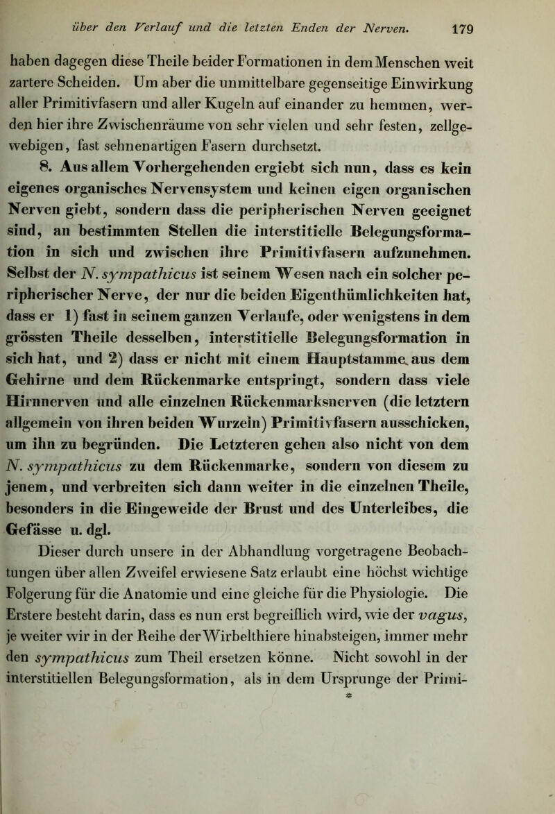 haben dagegen diese Theile beider Formationen in dem Menschen weit zartere Scheiden. Um aber die unmittelbare gegenseitige Einwirkung aller Primitivfasern und aller Kugeln auf einander zu hemmen, wer- den hier ihre Zwischenräume von sehr vielen und sehr festen, zellge- webigen, fast sehnenartigen Fasern durchsetzt. 8. Aus allein Vorhergehenden ergiebt sich nun, dass es kein eigenes organisches Nervensystem und keinen eigen organischen Nerven giebt, sondern dass die peripherischen Nerven geeignet sind, an bestimmten Stellen die interstitielle Belegungsforma- tion in sich und zwischen ihre Primitivfasern aufzunehmen. Selbst der N. sympathicus ist seinem Wesen nach ein solcher pe- ripherischer Nerve, der nur die beiden Eigenthümlichkeiten hat, dass er 1) fast in seinem ganzen Verlaufe, oder wenigstens in dem grössten Theile desselben, interstitielle Belegungsformation in sich hat, und 2) dass er nicht mit einem Hauptstamme.aus dem Gehirne und dem Rückenmarke entspringt, sondern dass viele Hirnnerven und alle einzelnen Rückenmarksnerven (die letztem allgemein von ihren beiden Wurzeln) Primitivfasern ausschicken, um ihn zu begründen. Die Letzteren gehen also nicht von dem N. sympathicus zu dem Rückenmarke, sondern von diesem zu jenem, und verbreiten sich dann weiter in die einzelnen Theile, besonders in die Eingeweide der Brust und des Unterleibes, die Gefässe u. dgl. Dieser durch unsere in der Abhandlung vorgetragene Beobach- tungen über allen Zweifel erwiesene Satz erlaubt eine höchst wichtige Folgerung für die Anatomie und eine gleiche für die Physiologie. Die Erstere besteht darin, dass es nun erst begreiflich wird, wie der vagus, je weiter wir in der Reihe der Wirbelthiere hinabsteigen, immer mehr den sympathicus zum Theil ersetzen könne. Nicht sowohl in der interstitiellen Belegungsformation, als in dem Ursprünge der Primi-