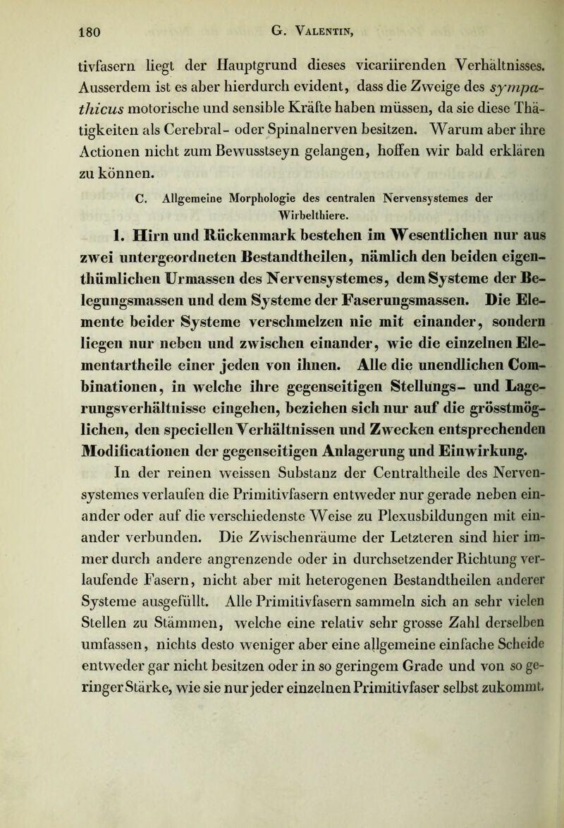 tivfasern liegt der Hauptgrund dieses vicariirenden Verhältnisses. Ausserdem ist es aber hierdurch evident, dass die Zweige des sympa- thicus motorische und sensible Kräfte haben müssen, da sie diese Thä- tigkeiten als Cerebral- oder Spinalnerven besitzen. Warum aber ihre Actionen nicht zum Bewusstsein gelangen, hoffen wir bald erklären zu können. C. Allgemeine Morphologie des centralen Nervensystemes der Wirbelthiere. 1. Hirn und Rückenmark bestehen im Wesentlichen nur aus zwei untergeordneten Bestandteilen, nämlich den beiden eigen- tümlichen Urmassen des Nervensystemes, dem Systeme der Be- legungsmassen und dem Systeme der Faserungsmassen. Die Ele- mente beider Systeme verschmelzen nie mit einander, sondern liegen nur neben und zwischen einander, wie die einzelnen Ele- mentar theile einer jeden von ihnen. Alle die unendlichen Com- binationen, in welche ihre gegenseitigen Stellungs- und Lage- rungsverhältnisse eingehen, beziehen sich nur auf die grösstmög- lichen, den speciellen Verhältnissen und Zwecken entsprechenden Modificationen der gegenseitigen Anlagerung und Einwirkung. In der reinen weissen Substanz der Centraltheile des Nerven- systemes verlaufen die Primitivfasern entweder nur gerade neben ein- ander oder auf die verschiedenste Weise zu Plexusbildungen mit ein- ander verbunden. Die Zwischenräume der Letzteren sind hier im- mer durch andere angrenzende oder in durchsetzender Richtung ver- laufende Fasern, nicht aber mit heterogenen Bestandtheilen anderer Systeme ausgefüllt. Alle Primitivfasern sammeln sich an sehr vielen Stellen zu Stämmen, welche eine relativ sehr grosse Zahl derselben umfassen, nichts desto weniger aber eine allgemeine einfache Scheide entweder gar nicht besitzen oder in so geringem Grade und von so ge- ringer Stärke, wie sie nur jeder einzelnen Primitivfaser selbst zukommt.