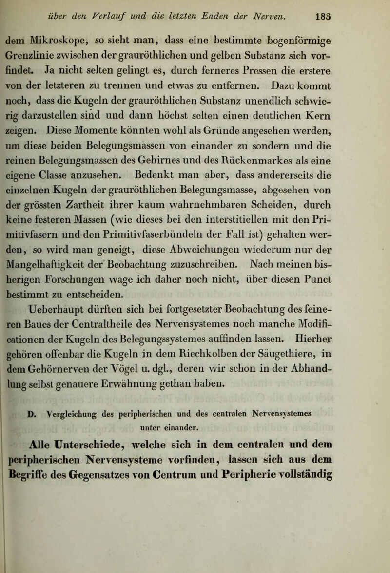 dem Mikroskope, so sieht man, dass eine bestimmte bogenförmige Grenzlinie zwischen der grauröthlichen und gelben Substanz sich vor- findet. Ja nicht selten gelingt es, durch ferneres Pressen die erstere von der letzteren zu trennen und etwas zu entfernen. Dazu kommt noch, dass die Kugeln der grauröthlichen Substanz unendlich schwie- rig darzustellen sind und dann höchst selten einen deutlichen Kern zeigen. Diese Momente könnten wohl als Gründe angesehen werden, um diese beiden Belegungsmassen von einander zu sondern und die reinen Belegungsmassen des Gehirnes und des Rückenmarkes als eine eigene Classe anzusehen. Bedenkt man aber, dass andererseits die einzelnen Kugeln der grauröthlichen Belegungsmasse, abgesehen von der grössten Zartheit ihrer kaum wahrnehmbaren Scheiden, durch keine festeren Massen (wie dieses bei den interstitiellen mit den Pri- mitivfasern und den Primitivfaserbündeln der Fall ist) gehalten wer- den, so wird man geneigt, diese Abweichungen wiederum nur der Mangelhaftigkeit der Beobachtung zuzuschreiben. Nach meinen bis- herigen Forschungen wage ich daher noch nicht, über diesen Punct bestimmt zu entscheiden. Ueberhaupt dürften sich bei fortgesetzter Beobachtung des feine- ren Baues der Centraltheile des Nervensjstemes noch manche Modifi- cationen der Kugeln des Belegungssystemes auffinden lassen. Hierher gehören offenbar die Kugeln in dem Riechkolben der Säugethiere, in dem Gehörnerven der Vögel u. dgl., deren wir schon in der Abhand- lung selbst genauere Erwähnung gethan haben. D. Vergleichung des peripherischen und des centralen Nervensystemes unter einander. Alle Unterschiede, welche sich in dem centralen und dem peripherischen Nervensysteme vorfinden, lassen sich aus dem Begriffe des Gegensatzes von Centrum und Peripherie vollständig