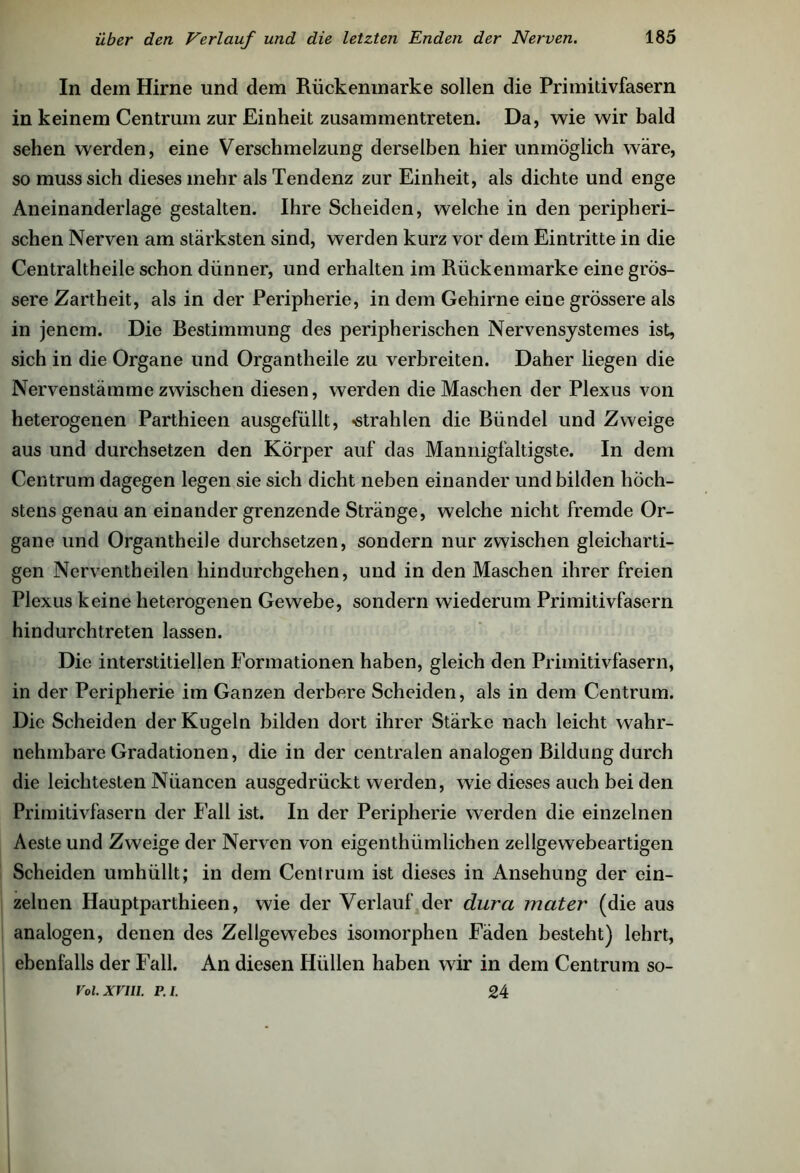 In dem Hirne und dem Rückenmarke sollen die Primitivfasern in keinem Centrum zur Einheit zusammentreten. Da, wie wir bald sehen werden, eine Verschmelzung derselben hier unmöglich wäre, so muss sich dieses mehr als Tendenz zur Einheit, als dichte und enge Aneinanderlage gestalten. Ihre Scheiden, welche in den peripheri- schen Nerven am stärksten sind, werden kurz vor dem Eintritte in die Centraltheile schon dünner, und erhalten im Rückenmarke eine grös- sere Zartheit, als in der Peripherie, in dem Gehirne eine grössere als in jenem. Die Bestimmung des peripherischen Nervensystemes ist, sich in die Organe und Organtheile zu verbreiten. Daher liegen die Nervenstämme zwischen diesen, werden die Maschen der Plexus von heterogenen Parthieen ausgefüllt, -strahlen die Bündel und Zweige aus und durchsetzen den Körper auf das Mannigfaltigste. In dem Centrum dagegen legen sie sich dicht neben einander und bilden höch- stens genau an einander grenzende Stränge, welche nicht fremde Or- gane und Organtheile durchsetzen, sondern nur zwischen gleicharti- gen Nerventheilen hindurchgehen, und in den Maschen ihrer freien Plexus keine heterogenen Gewebe, sondern wiederum Primitivfasern hindurchtreten lassen. Die interstitiellen Formationen haben, gleich den Primitivfasern, in der Peripherie im Ganzen derbere Scheiden, als in dem Centrum. Die Scheiden der Kugeln bilden dort ihrer Stärke nach leicht wahr- nehmbare Gradationen, die in der centralen analogen Bildung durch die leichtesten Nüancen ausgedrückt werden, wTie dieses auch bei den Primitivfasern der Fall ist. In der Peripherie werden die einzelnen Aeste und Zweige der Nerven von eigenthümlichen zellgewebeartigen Scheiden umhüllt; in dem Cent rum ist dieses in Ansehung der ein- zelnen Hauptparthieen, wie der Verlauf der dura mater (die aus analogen, denen des Zellgewebes isomorphen Fäden besteht) lehrt, ebenfalls der Fall. An diesen Hüllen haben wir in dem Centrum so- 24 Fol. XVIII. PA.