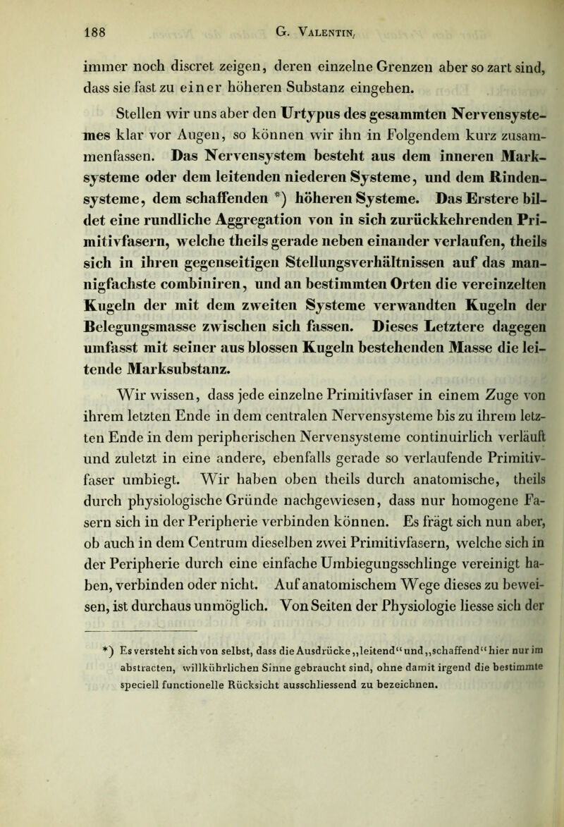 immer noch discret zeigen, deren einzelne Grenzen aber so zart sind, dass sie fast zu einer höheren Substanz eingehen. Stellen wir uns aber den Urtypus des gesammten Nervensyste- mes klar vor Augen, so können wir ihn in Folgendem kurz zusam- menfassen. Das Nervensystem besteht aus dem inneren Mark- systeme oder dem leitenden niederen Systeme, und dem Rinden- systeme , dem schaffenden *) höheren Systeme. Das Erstere bil- det eine rundliche Aggregation von in sich zurückkehrenden Pri- mitivfasern, Avelche theils gerade neben einander verlaufen, theils sich in ihren gegenseitigen Stellungsverhältnissen auf das man- nigfachste combiniren, und an bestimmten Orten die vereinzelten Kugeln der mit dem zweiten Systeme verwandten Kugeln der Belegungsmasse zwischen sich fassen. Dieses Letztere dagegen umfasst mit seiner aus blossen Kugeln bestehenden Masse die lei- tende Marksubstanz. Wir wissen, dass jede einzelne Primitivfaser in einem Zuge von ihrem letzten Ende in dem centralen Nervensysteme bis zu ihrem letz- ten Ende in dem peripherischen Nervensysteme continuirlich verläuft und zuletzt in eine andere, ebenfalls gerade so verlaufende Primitiv- faser umbiegt. Wir haben oben theils durch anatomische, theils durch physiologische Gründe nachgewiesen, dass nur homogene Fa- sern sich in der Peripherie verbinden können. Es fragt sich nun aber, ob auch in dem Centrum dieselben zwei Primitivfasern, welche sich in der Peripherie durch eine einfache Umbiegungsschlinge vereinigt ha- ben, verbinden oder nicht. Auf anatomischem Wege dieses zu bewei- sen, ist durchaus unmöglich. Von Seiten der Physiologie liesse sich der *) Es versteht sich von selbst, dass die Ausdrücke,,leitend“ und,,schaffend“ hier nur im abstracten, willkührlichen Sinne gebraucht sind, ohne damit irgend die bestimmte speciell functioneile Rücksicht ausschliessend zu bezeichnen.