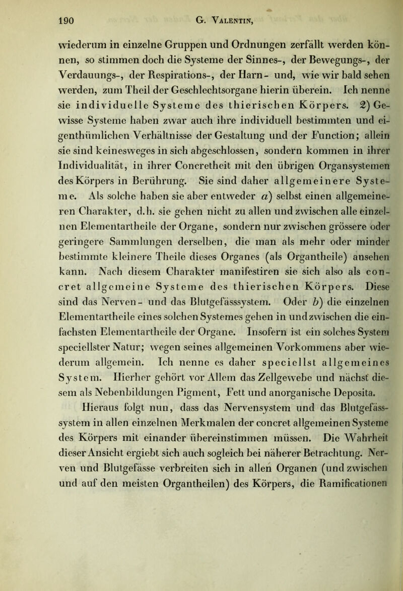 wiederum in einzelne Gruppen und Ordnungen zerfallt werden kön- nen, so stimmen doch die Systeme der Sinnes-, der Bewegungs-, der Verdauungs-, der Respirations-, der Harn- und, wie wir bald sehen werden, zum Theil der Geschlechtsorgane hierin überein. Ich nenne sie individuelle Systeme des thierischen Körpers. 2) Ge- wisse Systeme haben zwar auch ihre individuell bestimmten und ei- genthümlichen Verhältnisse der Gestaltung und der Function; allein sie sind kein es weges in sich abgeschlossen, sondern kommen in ihrer Individualität, in ihrer Concretheit mit den übrigen Organ Systemen des Körpers in Berührung. Sie sind daher allgemeinere Syste- me. Als solche haben sie aber entweder a) selbst einen allgemeine- ren Charakter, d.h. sie gehen nicht zu allen und zwischen alle einzel- nen Elementartheile der Organe, sondern nur zwischen grössere oder geringere Sammlungen derselben, die man als mehr oder minder bestimmte kleinere Theile dieses Organes (als Organtheile) ansehen kann. Nach diesem Charakter manifestiren sie sich also als con- cret allgemeine Systeme des thierischen Körpers. Diese sind das Nerven- und das Blutgefässsystem. Oder b) die einzelnen Elementartheile eines solchen Systemes gehen in undzwischen die ein- fachsten Elementartheile der Organe. Insofern ist ein solches System speciellster Natur; wegen seines allgemeinen Vorkommens aber wie- derum allgemein. Ich nenne es daher speciellst allgemeines System. Hierher gehört vor Allem das Zellgewebe und nächst die- sem als Nebenbildungen Pigment, Fett und anorganische Deposita. Hieraus folgt nun, dass das Nervensystem und das Blutgefäss- system in allen einzelnen Merkmalen der concret allgemeinen Systeme des Körpers mit einander übereinstimmen müssen. Die Wahrheit dieser Ansicht ergiebt sich auch sogleich bei näherer Betrachtung. Ner- ven und Blutgefässe verbreiten sich in allen Organen (und zwischen und auf den meisten Organtheilen) des Körpers, die Ramificationen