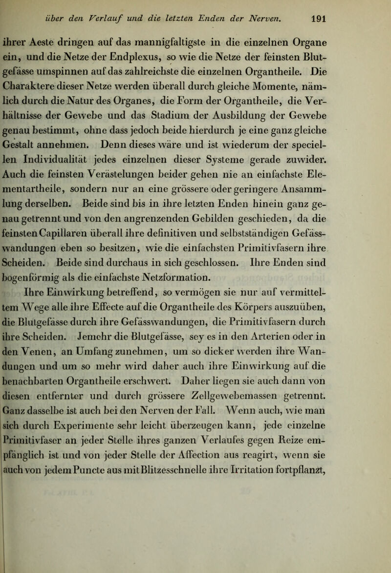 ihrer Aeste dringen auf das mannigfaltigste in die einzelnen Organe ein, und die Netze der Endplexus, so wie die Netze der feinsten Blut- gefässe umspinnen auf das zahlreichste die einzelnen Organtheile. Die Charaktere dieser Netze werden überall durch gleiche Momente, näm- lich durch die Natur des Organes, die Form der Organtheile, die Ver- hältnisse der Gewebe und das Stadium der Ausbildung der Gewebe genau bestimmt, ohne dass jedoch beide hierdurch je eine ganz gleiche Gestalt annehmen. Denn dieses wäre und ist wiederum der speciel- len Individualität jedes einzelnen dieser Systeme gerade zuwider. Auch die feinsten Verästelungen beider gehen nie an einfachste Ele- mentartheile, sondern nur an eine grössere oder geringere Ansamm- lung derselben. Beide sind bis in ihre letzten Enden hinein ganz ge- nau getrennt und von den angrenzenden Gebilden geschieden, da die feinsten Capillaren überall ihre definitiven und selbstständigen Gefäss- wandungen eben so besitzen, wie die einfachsten Primitivfasern ihre Scheiden. Beide sind durchaus in sich geschlossen. Ihre Enden sind bogenförmig als die einfachste Netzformation. Ihre Einwirkung betreffend, so vermögen sie nur auf vermittel- tem Wege alle ihre Effecte auf die Organtheile des Körpers auszuüben, die Blutgefässe durch ihre Gefässwandungen, die Primitivfasern durch ihre Scheiden. Jemehr die Blutgefässe, sey es in den Arterien oder in den Venen, an Umfang zunelnnen, um so dicker werden ihre Wan- dungen und um so mehr wird daher auch ihre Einwirkung auf die benachbarten Organtheile erschwert. Daher liegen sie auch dann von diesen entfernter und durch grössere Zellgewebemassen getrennt. Ganz dasselbe ist auch bei den Nerven der Fall. Wenn auch, wie man sich durch Experimente sehr leicht überzeugen kann, jede einzelne Primitivfaser an jeder Stelle ihres ganzen Verlaufes gegen Reize em- pfänglich ist und von jeder Stelle der Affection aus reagirt, wenn sie auch von jedem Puncte aus mit Blitzesschnelle ihre Irritation fortpflanzt,