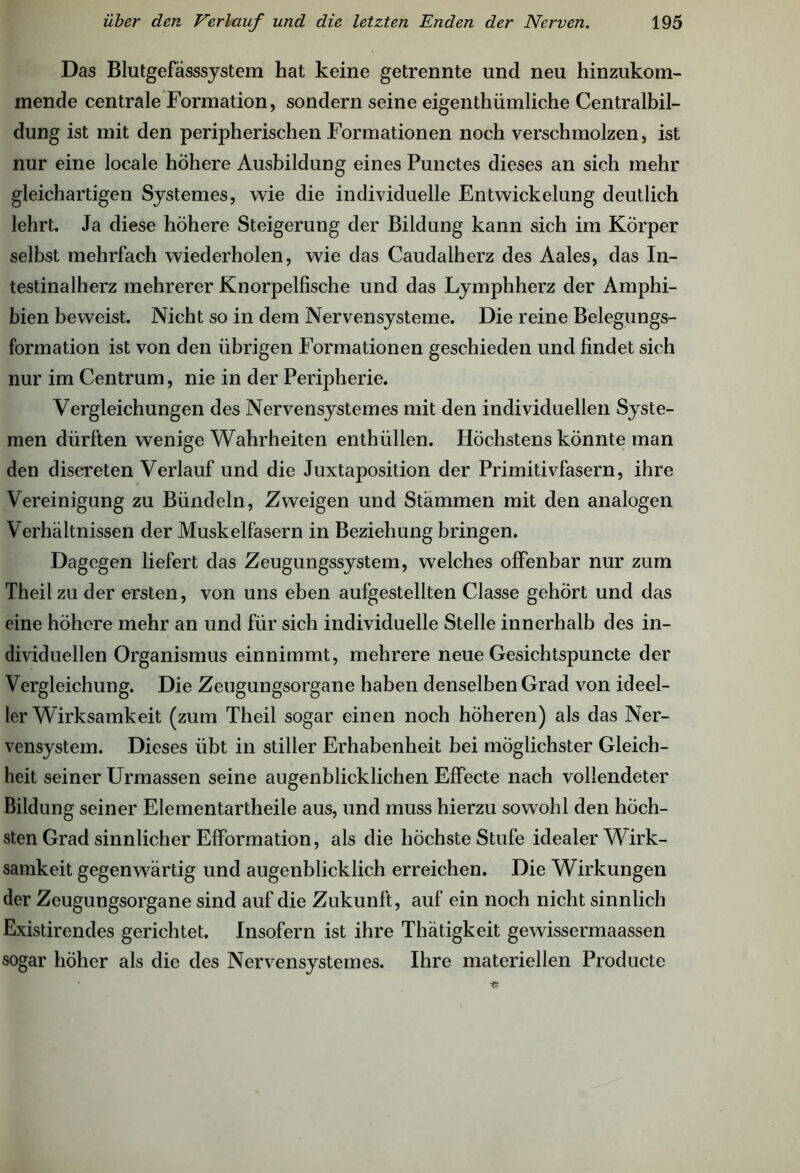 Das Blutgefässsystem hat keine getrennte und neu hinzukom- mende centrale Formation, sondern seine eigenthiimliche Centralbil- dung ist mit den peripherischen Formationen noch verschmolzen, ist nur eine locale höhere Ausbildung eines Punctes dieses an sich mehr gleichartigen Systemes, wie die individuelle Entwickelung deutlich lehrt. Ja diese höhere Steigerung der Bildung kann sich im Körper selbst mehrfach wiederholen, wie das Caudalherz des Aales, das In- testinalherz mehrerer Knorpelfische und das Lymphherz der Amphi- bien beweist. Nicht so in dem Nervensysteme. Die reine Belegungs- formation ist von den übrigen Formationen geschieden und findet sich nur im Centrum, nie in der Peripherie. Vergleichungen des Nervensystem es mit den individuellen Syste- men dürften wenige Wahrheiten enthüllen. Höchstens könnte man den discreten Verlauf und die Juxtaposition der Primitivfasern, ihre Vereinigung zu Bündeln, Zweigen und Stämmen mit den analogen Verhältnissen der Muskelfasern in Beziehung bringen. Dagegen liefert das Zeugungssystem, welches offenbar nur zum Theil zu der ersten, von uns eben aufgestellten Classe gehört und das eine höhere mehr an und für sich individuelle Stelle innerhalb des in- dividuellen Organismus einnimmt, mehrere neue Gesichtspuncte der Vergleichung. Die Zeugungsorgane haben denselben Grad von ideel- ler Wirksamkeit (zum Theil sogar einen noch höheren) als das Ner- vensystem. Dieses übt in stiller Erhabenheit bei möglichster Gleich- heit seiner Urmassen seine augenblicklichen Effecte nach vollendeter Bildung seiner Elementartheile aus, und muss hierzu sowohl den höch- sten Grad sinnlicher Efformation, als die höchste Stufe idealer Wirk- samkeit gegenwärtig und augenblicklich erreichen. Die Wirkungen der Zeugungsorgane sind auf die Zukunft, auf ein noch nicht sinnlich Existirendes gerichtet. Insofern ist ihre Thätigkeit gewissermaassen sogar höher als die des Nervensystemes. Ihre materiellen Producte