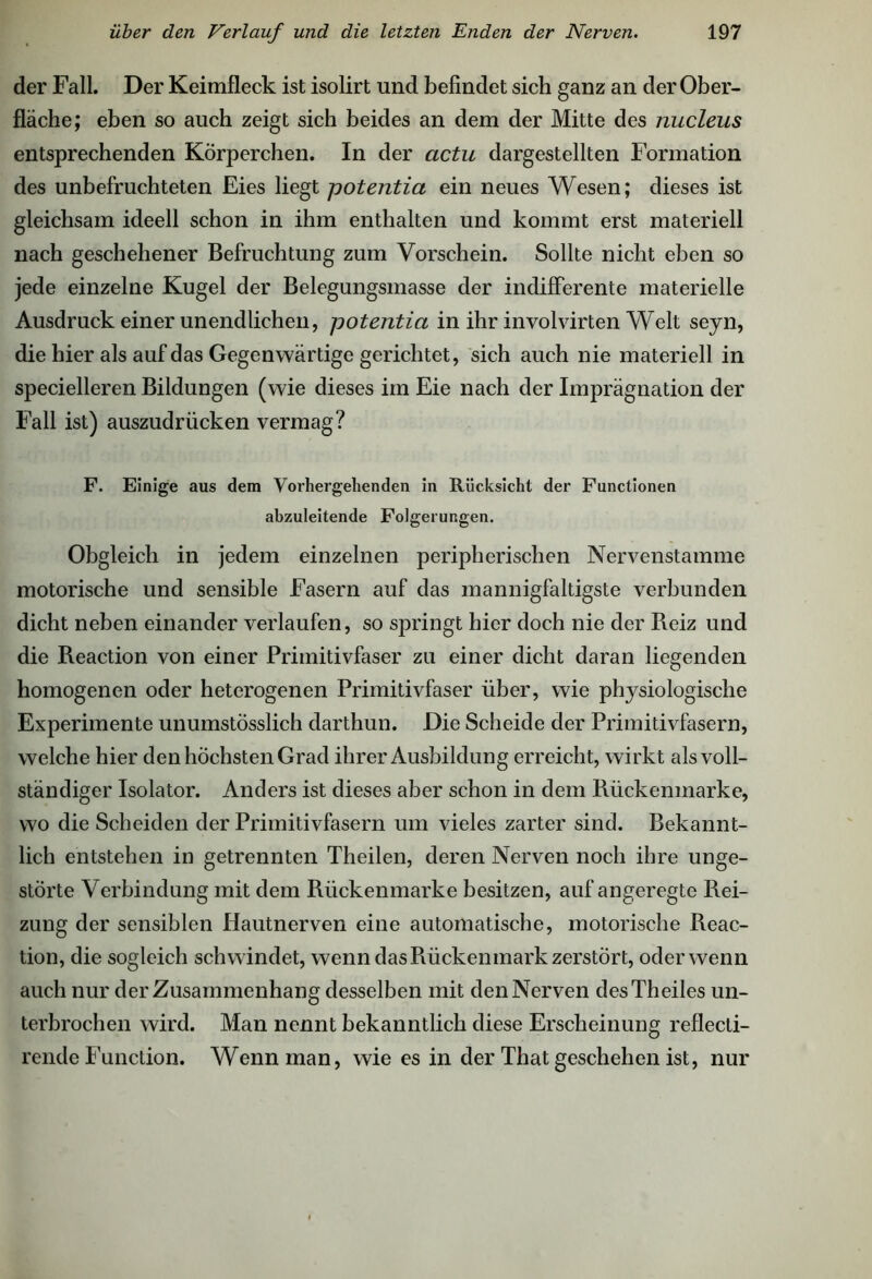 der Fall. Der Keimfleck ist isolirt und befindet sich ganz an der Ober- fläche; eben so auch zeigt sich beides an dem der Mitte des nucleus entsprechenden Körperchen. In der actu dargestellten Formation des unbefruchteten Eies liegt potentia ein neues Wesen; dieses ist gleichsam ideell schon in ihm enthalten und kommt erst materiell nach geschehener Befruchtung zum Vorschein. Sollte nicht eben so jede einzelne Kugel der Belegungsmasse der indifferente materielle Ausdruck einer unendlichen, potentia in ihr involvirten Welt seyn, die hier als auf das Gegenwärtige gerichtet, sich auch nie materiell in specielleren Bildungen (wie dieses im Eie nach der Imprägnation der Fall ist) auszudrücken vermag? F. Einige aus dem Vorhergehenden in Rücksicht der Functionen abzuleitende Folgerungen. Obgleich in jedem einzelnen peripherischen Nervenstamme motorische und sensible Fasern auf das mannigfaltigste verbunden dicht neben einander verlaufen, so springt hier doch nie der Reiz und die Reaction von einer Primitivfaser zu einer dicht daran liegenden homogenen oder heterogenen Primitivfaser über, wie physiologische Experimente unumstösslich darthun. Die Scheide der Primitivfasern, welche hier den höchsten Grad ihrer Ausbildung erreicht, wirkt als voll- ständiger Isolator. Anders ist dieses aber schon in dem Rückenmarke, wo die Scheiden der Primitivfasern um vieles zarter sind. Bekannt- lich entstehen in getrennten Theilen, deren Nerven noch ihre unge- störte Verbindung mit dem Rückenmarke besitzen, auf angeregte Rei- zung der sensiblen Hautnerven eine automatische, motorische Reac- tion, die sogleich schwindet, wenn das Rückenmark zerstört, oder wenn auch nur der Zusammenhang desselben mit den Nerven desTheiles un- terbrochen wird. Man nennt bekanntlich diese Erscheinung reflecti- rende Function. Wenn man, wie es in der That geschehen ist, nur