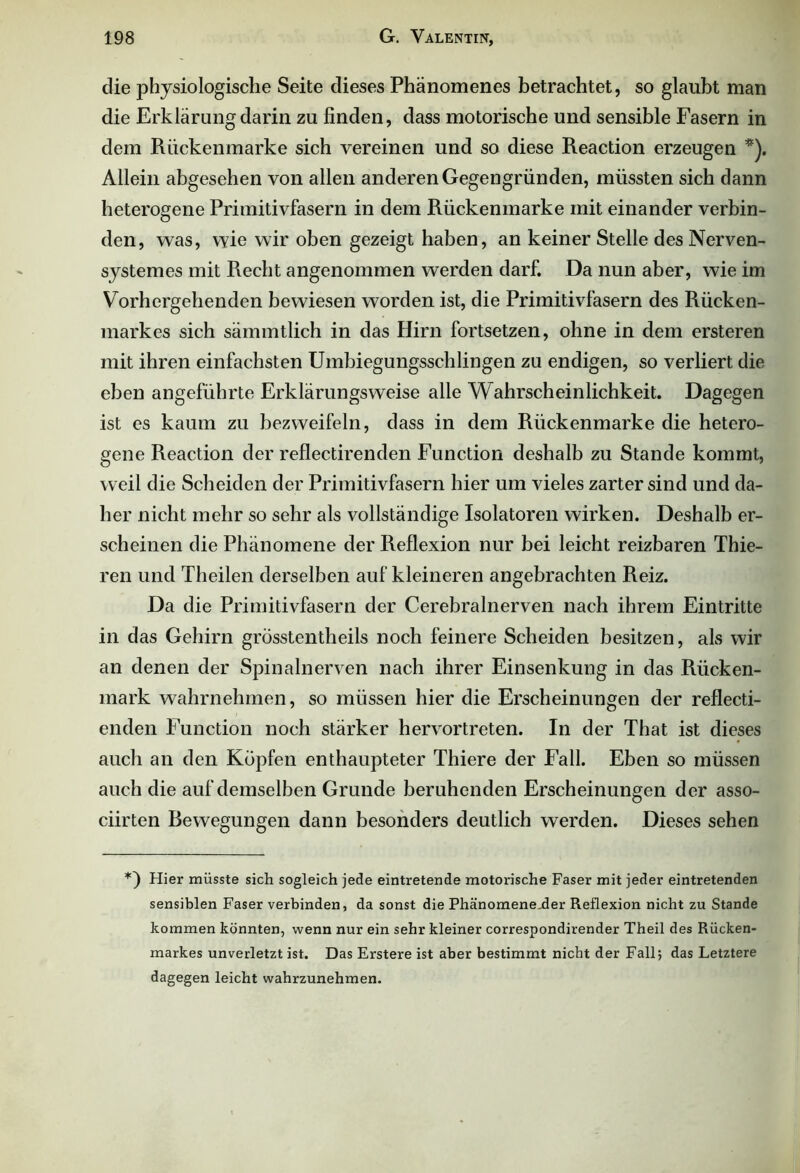 die physiologische Seite dieses Phänomenes betrachtet, so glaubt man die Erklärung darin zu finden, dass motorische und sensible Fasern in dem Rückenmarke sich vereinen und so diese Reaction erzeugen *). Allein abgesehen von allen anderen Gegengründen, müssten sich dann heterogene Primitivfasern in dem Rückenmarke mit einander verbin- den, was, wie wir oben gezeigt haben, an keiner Stelle desNerven- systemes mit Recht angenommen werden darf. Da nun aber, wie im Vorhergehenden bewiesen worden ist, die Primitivfasern des Rücken- markes sich sämmtlich in das Hirn fortsetzen, ohne in dem ersteren mit ihren einfachsten Umbiegungsschlingen zu endigen, so verliert die eben angeführte Erklärungsweise alle Wahrscheinlichkeit. Dagegen ist es kaum zu bezweifeln, dass in dem Rückenmarke die hetero- gene Reaction der reflectirenden Function deshalb zu Stande kommt, weil die Scheiden der Primitivfasern hier um vieles zarter sind und da- her nicht mehr so sehr als vollständige Isolatoren wirken. Deshalb er- scheinen die Phänomene der Reflexion nur bei leicht reizbaren Thie- ren und Theilen derselben auf kleineren angebrachten Reiz. Da die Primitivfasern der Cerebralnerven nach ihrem Eintritte in das Gehirn grösstentheils noch feinere Scheiden besitzen, als wir an denen der Spinalnerven nach ihrer Einsenkung in das Rücken- mark wahrnehmen, so müssen hier die Erscheinungen der reflecti- enden Function noch stärker hervortreten. In der That ist dieses auch an den Köpfen enthaupteter Thiere der Fall. Eben so müssen auch die auf demselben Grunde beruhenden Erscheinungen der asso- ciirten Bewegungen dann besonders deutlich werden. Dieses sehen Hier müsste sich sogleich jede eintretende motorische Faser mit jeder eintretenden sensiblen Faser verbinden, da sonst die Phänomenejder Reflexion nicht zu Stande kommen könnten, wenn nur ein sehr kleiner correspondirender Theil des Rücken- markes unverletzt ist. Das Erstere ist aber bestimmt nicht der Fall; das Letztere dagegen leicht wahrzunehmen.