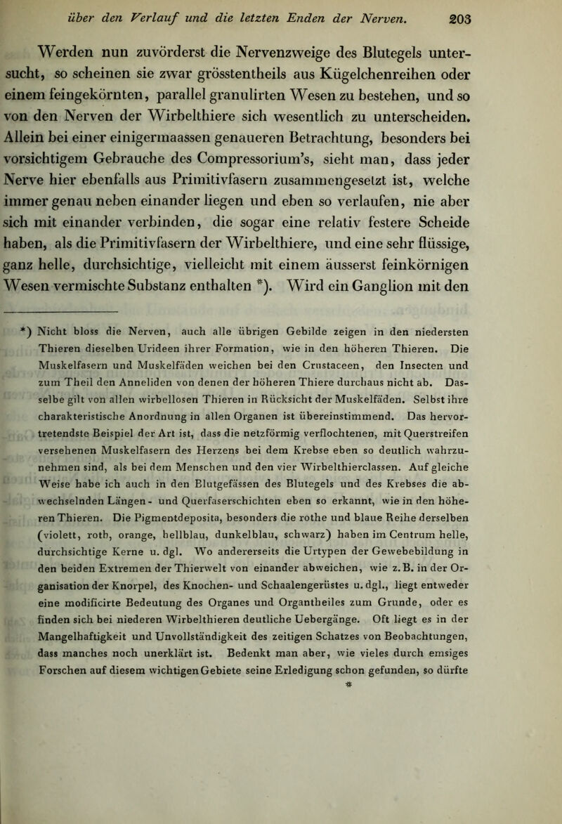 Werden nun zuvörderst die Nervenzweige des Blutegels unter- sucht, so scheinen sie zwar grösstentheils aus Kügelchenreihen oder einem feingekörnten, parallel granulirten Wesen zu bestehen, und so von den Nerven der Wirbelthiere sich wesentlich zu unterscheiden. Allein bei einer einigermaassen genaueren Betrachtung, besonders bei vorsichtigem Gebrauche des Compressorium’s, sieht man, dass jeder Nerve hier ebenfalls aus Primitivfasern zusammengesetzt ist, welche immer genau neben einander liegen und eben so verlaufen, nie aber sich mit einander verbinden, die sogar eine relativ festere Scheide haben, als die Primitivfasern der Wirbelthiere, und eine sehr flüssige, ganz helle, durchsichtige, vielleicht mit einem äusserst feinkörnigen Wesen vermischte Substanz enthalten *). Wird ein Ganglion mit den *) Nicht bloss die Nerven, auch alle übrigen Gebilde zeigen in den niedersten Thieren dieselben Urideen ihrer Formation, wie in den höheren Thieren. Die Muskelfasern und Muskelfäden weichen bei den Crustaceen, den Insecten und zum Theil den Anneliden von denen der höheren Thiere durchaus nicht ab. Das- selbe gilt von allen wirbellosen Thieren in Rücksicht der Muskelfäden. Selbst ihre charakteristische Anordnung in allen Organen ist übereinstimmend. Das hervor- tretendste Beispiel der Art ist, dass die netzförmig verflochtenen, mit Querstreifen versehenen Muskelfasern des Herzens bei dem Krebse eben so deutlich wahrzu- nehmen sind, als bei dem Menschen und den vier Wirbelthierclassen. Auf gleiche Weise habe ich auch in den Blutgefässen des Blutegels und des Krebses die ab- wechselnden Längen - und Querfaserschichten eben so erkannt, wie in den höhe- ren Thieren. Die Pigmentdeposita, besonders die rothe und blaue Reihe derselben (violett, rotb, orange, hellblau, dunkelblau, schwarz) haben im Centrum helle, durchsichtige Kerne u. dgl. Wo andererseits die Urtypen der Gewebebildung in den beiden Extremen der Thierwelt von einander abweichen, wie z.B. in der Or- ganisation der Knorpel, des Knochen-und Schaalengerüstes u.dgl., liegt entweder eine modificirte Bedeutung des Organes und Organtheiles zum Grunde, oder es finden sich bei niederen Wirbelthieren deutliche Uebergänge. Oft liegt es in der Mangelhaftigkeit und Unvollständigkeit des zeitigen Schatzes von Beobachtungen, dass manches noch unerklärt ist. Bedenkt man aber, wie vieles durch emsiges Forschen auf diesem wichtigen Gebiete seine Erledigung schon gefunden, so dürfte