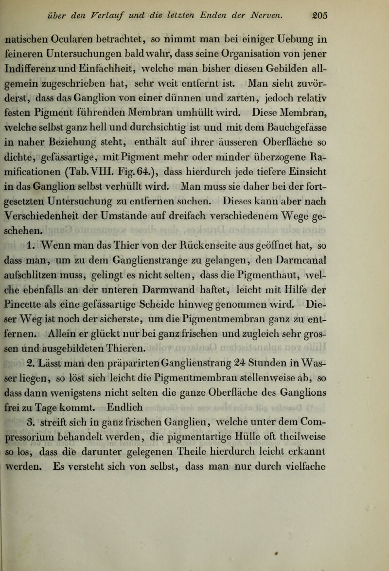 liatischen Ocularen betrachtet, so nimmt man bei einiger Uebung in feineren Untersuchungen bald wahr, dass seine Organisation von jener Indifferenz und Einfachheit, welche man bisher diesen Gebilden all- gemein zugeschrieben hat, sehr weit entfernt ist. Man sieht zuvör- derst, dass das Ganglion von einer dünnen und zarten, jedoch relativ festen Pigment führenden Membran umhüllt wird. Diese Membran, welche selbst ganz hell und durchsichtig ist und mit dem ßauchgefässe in naher Beziehung steht, enthält auf ihrer äusseren Oberfläche so dichte, gefässartige, mit Pigment mehr oder minder überzogene Ra- mificationen (Tab. VIII. Fig.64.), dass hierdurch jede tiefere Einsicht in das Ganglion selbst verhüllt wird. Man muss sie daher bei der fort- gesetzten Untersuchung zu entfernen suchen. Dieses kann aber nach Verschiedenheit der Umstände auf dreifach verschiedenem Wege ge- schehen. 1. Wenn man das Thier von der Rückenseite aus geöffnet hat, so dass man, um zu dem Ganglienstrange zu gelangen, den Darmcanal aufschlitzen muss, gelingt es nicht selten, dass die Pigmenthaut, wel- che ebenfalls an der unteren Darm wand haftet, leicht mit Hilfe der Pincette als eine gefässartige Scheide hinweg genommen wird. Die- ser Weg ist noch der sicherste, um die Pigmentmembran ganz zu ent- fernen. Allein er glückt nur bei ganz frischen und zugleich sehr gros- sen und ausgebildeten Thieren. 2. Lässt man den präparirten Ganglienstrang 24 Stunden in Was- ser liegen, so lost sich leicht die Pigmentmeinbran stellenweise ab, so dass dann wenigstens nicht selten die ganze Oberfläche des Ganglions frei zu Tage kommt. Endlich 3. streift sich in ganz frischen Ganglien, welche unter dem Com- pressoriuin behandelt werden, die pigmentartige Hülle oft theilweise so los, dass die darunter gelegenen Theile hierdurch leicht erkannt werden. Es versteht sich von selbst, dass man nur durch vielfache ♦