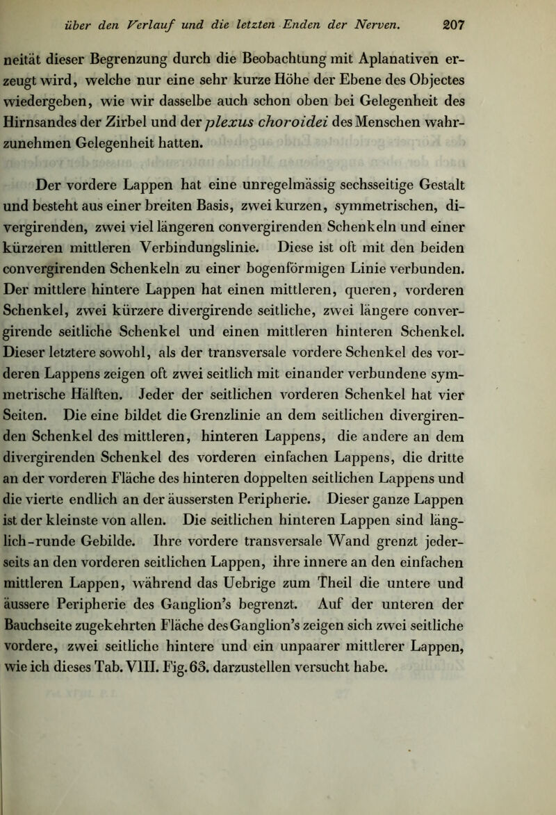 neität dieser Begrenzung durch die Beobachtung mit Apianativen er- zeugt wird, welche nur eine sehr kurze Höhe der Ebene des Objectes wiedergeben, wie wir dasselbe auch schon oben bei Gelegenheit des Hirnsandes der Zirbel und der plexus choroidei des Menschen wahr- zunehmen Gelegenheit hatten. Der vordere Lappen hat eine unregelmässig sechsseitige Gestalt und besteht aus einer breiten Basis, zwei kurzen, symmetrischen, di- vergirenden, zwei viel längeren convergirenden Schenkeln und einer kürzeren mittleren Verbindungslinie. Diese ist oft mit den beiden convergirenden Schenkeln zu einer bogenförmigen Linie verbunden. Der mittlere hintere Lappen hat einen mittleren, queren, vorderen Schenkel, zwei kürzere divergirende seitliche, zwei längere conver- girende seitliche Schenkel und einen mittleren hinteren Schenkel. Dieser letztere sowohl, als der transversale vordere Schenkel des vor- deren Lappens zeigen oft zwei seitlich mit einander verbundene sym- metrische Hälften. Jeder der seitlichen vorderen Schenkel hat vier Seiten. Die eine bildet die Grenzlinie an dem seitlichen divergiren- den Schenkel des mittleren, hinteren Lappens, die andere an dem divergirenden Schenkel des vorderen einfachen Lappens, die dritte an der vorderen Fläche des hinteren doppelten seitlichen Lappens und die vierte endlich an der äussersten Peripherie. Dieser ganze Lappen ist der kleinste von allen. Die seitlichen hinteren Lappen sind läng- lich-runde Gebilde. Ihre vordere transversale Wand grenzt jeder- seits an den vorderen seitlichen Lappen, ihre innere an den einfachen mittleren Lappen, während das Uebrige zum Theil die untere und äussere Peripherie des Ganglion’s begrenzt. Auf der unteren der Bauchseite zugekehrten Fläche desGanglion’s zeigen sich zwei seitliche vordere, zwei seitliche hintere und ein unpaarer mittlerer Lappen, wie ich dieses Tab. VIII. Fig. 63. darzustellen versucht habe.