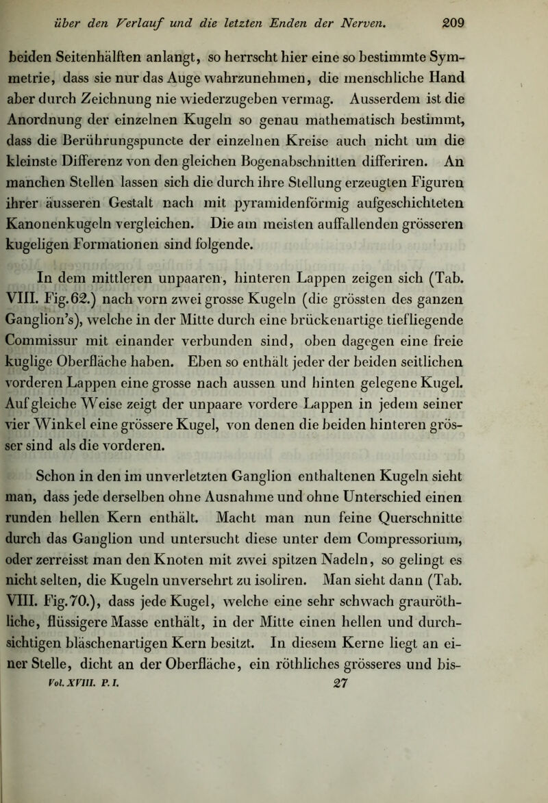 beiden Seitenhälften anlangt, so herrscht hier eine so bestimmte Sym- metrie, dass sie nur das Auge wahrzunehmen, die menschliche Hand aber durch Zeichnung nie wiederzugeben vermag. Ausserdem ist die Anordnung der einzelnen Kugeln so genau mathematisch bestimmt, dass die Berührungspuncte der einzelnen Kreise auch nicht um die kleinste Differenz von den gleichen Bogenabschnitten differiren. An manchen Stellen lassen sich die durch ihre Stellung erzeugten Figuren ihrer äusseren Gestalt nach mit pyramidenförmig aufgeschichteten Kanonenkugeln vergleichen. Die am meisten auffallenden grösseren kugeligen Formationen sind folgende. In dem mittleren unpaaren, hinteren Lappen zeigen sich (Tab. VIII. Fig.62.) nach vorn zwei grosse Kugeln (die grössten des ganzen Ganglion’s), welche in der Mitte durch eine brückenartige tiefliegende Commissur mit einander verbunden sind, oben dagegen eine freie kuglige Oberfläche haben. Eben so enthält jeder der beiden seitlichen vorderen Lappen eine grosse nach aussen und hinten gelegene Kugel. Auf gleiche Weise zeigt der unpaare vordere Lappen in jedem seiner vier Winkel eine grössere Kugel, von denen die beiden hinteren grös- ser sind als die vorderen. Schon in den im unverletzten Ganglion enthaltenen Kugeln sieht man, dass jede derselben ohne Ausnahme und ohne Unterschied einen runden hellen Kern enthält. Macht man nun feine Querschnitte durch das Ganglion und untersucht diese unter dem Compressorium, oder zerreisst man den Knoten mit zwei spitzen Nadeln, so gelingt es nicht selten, die Kugeln unversehrt zu isoliren. Man sieht dann (Tab. VIII. Fig.70.), dass jede Kugel, welche eine sehr schwach grauröth- liche, flüssigere Masse enthält, in der Mitte einen hellen und durch- sichtigen bläschenartigen Kern besitzt. In diesem Kerne liegt an ei- ner Stelle, dicht an der Oberfläche, ein röthliches grösseres und bis- Voi.xrin. p.i. 27