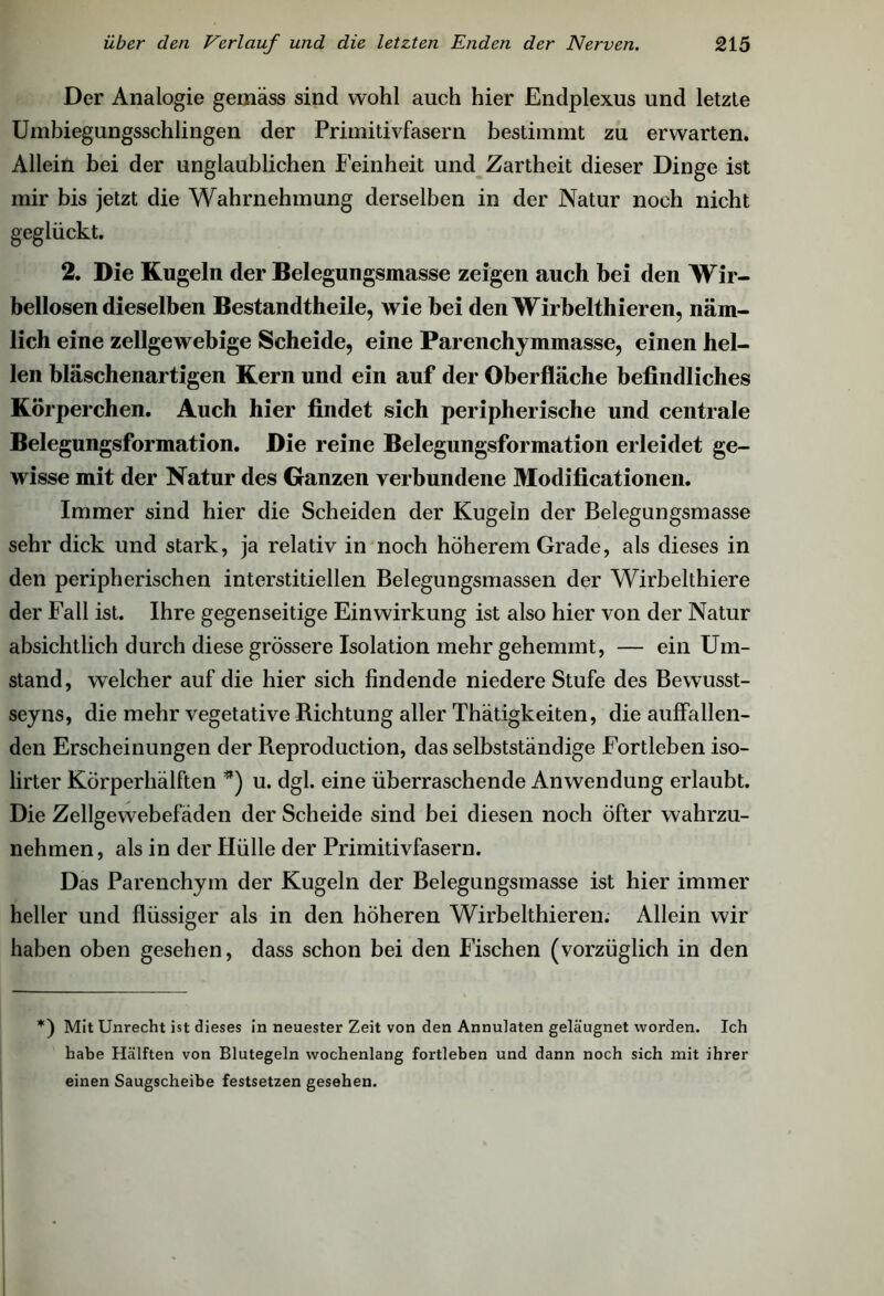 Der Analogie gemäss sind wohl auch hier Endplexus und letzte Umbiegungsschlingen der Primitivfasern bestimmt zu erwarten. Allein bei der unglaublichen Feinheit und Zartheit dieser Dinge ist mir bis jetzt die Wahrnehmung derselben in der Natur noch nicht geglückt. 2. Die Kugeln der Belegungsmasse zeigen auch bei den Wir- bellosen dieselben Bestandteile, wie bei den Wirbeltieren, näm- lich eine zellgewebige Scheide, eine Parenchymmasse, einen hel- len bläschenartigen Kern und ein auf der Oberfläche befindliches Körperchen. Auch hier findet sich peripherische und centrale Belegungsformation. Die reine Belegungsformation erleidet ge- wisse mit der Natur des Ganzen verbundene Modifikationen. Immer sind hier die Scheiden der Kugeln der Belegungsmasse sehr dick und stark, ja relativ in noch höherem Grade, als dieses in den peripherischen interstitiellen Belegungsmassen der Wirbelthiere der Fall ist. Ihre gegenseitige Einwirkung ist also hier von der Natur absichtlich durch diese grössere Isolation mehr gehemmt, — ein Um- stand, welcher auf die hier sich findende niedere Stufe des Bewusst- seyns, die mehr vegetative Richtung aller Thätigkeiten, die auffallen- den Erscheinungen der Pieproduction, das selbstständige Fortleben iso- lirter Körperhälften *) u. dgl. eine überraschende Anwendung erlaubt. Die Zellgewebefäden der Scheide sind bei diesen noch öfter wahrzu- nehmen, als in der Hülle der Primitivfasern. Das Parenchym der Kugeln der Belegungsmasse ist hier immer heller und flüssiger als in den höheren Wirbeltieren. Allein wir haben oben gesehen, dass schon bei den Fischen (vorzüglich in den *) Mit Unrecht ist dieses in neuester Zeit von den Annulaten geläugnet worden. Ich habe Hälften von Blutegeln wochenlang fortleben und dann noch sich mit ihrer einen Saugscheibe festsetzen gesehen.