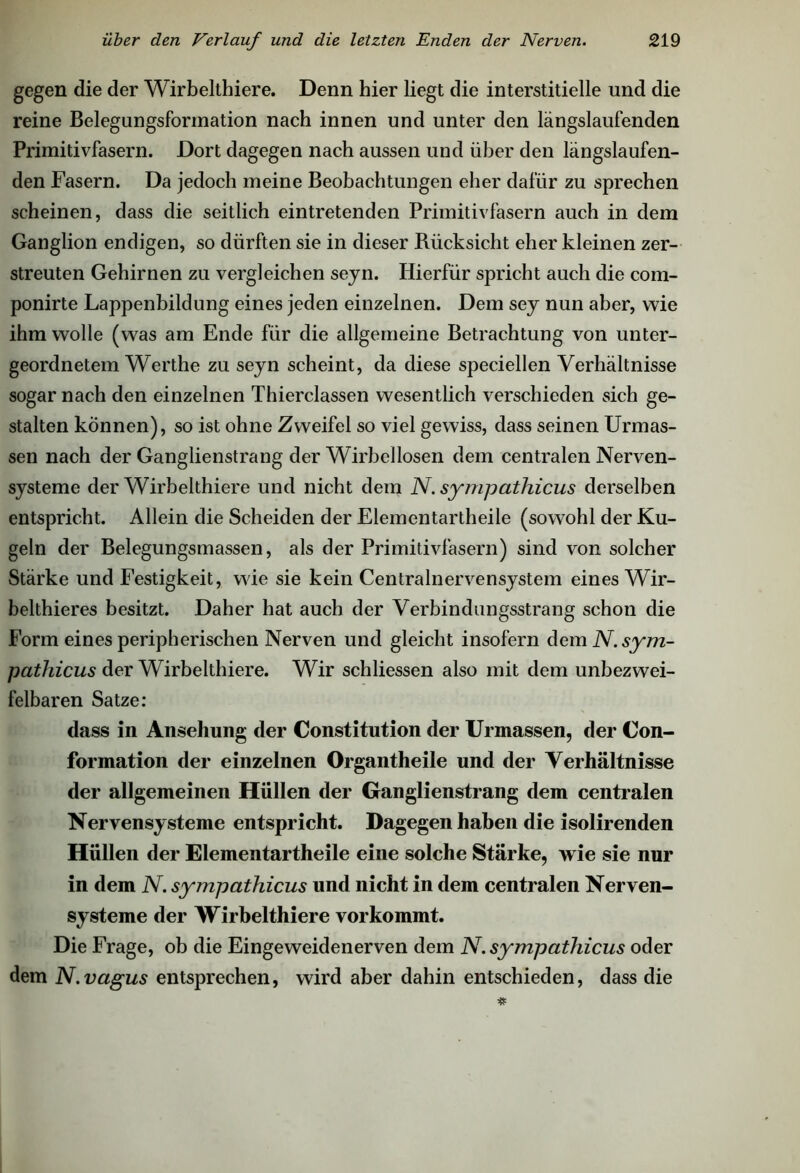 gegen die der Wirbelthiere. Denn hier liegt die interstitielle und die reine Belegungsformation nach innen und unter den längslaufenden Primitivfasern. Dort dagegen nach aussen und über den längslaufen- den Fasern. Da jedoch meine Beobachtungen eher dafür zu sprechen scheinen, dass die seitlich eintretenden Primitivfasern auch in dem Ganglion endigen, so dürften sie in dieser Rücksicht eher kleinen zer- streuten Gehirnen zu vergleichen seyn. Hierfür spricht auch die com- ponirte Lappenbildung eines jeden einzelnen. Dem sey nun aber, wie ihm wolle (was am Ende für die allgemeine Betrachtung von unter- geordnetem Werthe zu seyn scheint, da diese speciellen Verhältnisse sogar nach den einzelnen Thierclassen wesentlich verschieden sich ge- stalten können), so ist ohne Zweifel so viel gewiss, dass seinen Urmas- sen nach der Ganglienstrang der Wirbellosen dem centralen Nerven- systeme der Wirbelthiere und nicht dem N. sympathicus derselben entspricht. Allein die Scheiden der Elementartheile (sowohl der Ku- geln der Belegungsmassen, als der Primitivfasern) sind von solcher Stärke und Festigkeit, wde sie kein Centralnervensystem eines Wir- belthieres besitzt. Daher hat auch der Verbindungsstrang schon die Form eines peripherischen Nerven und gleicht insofern dem N. sym- pathicus der Wirbelthiere. Wir schliessen also mit dem unbezwei- felbaren Satze: dass in Ansehung der Constitution der Urmassen, der Con- formation der einzelnen Organtlieile und der Verhältnisse der allgemeinen Hüllen der Ganglienstrang dem centralen Nervensysteme entspricht. Dagegen haben die isolirenden Hüllen der Elementartheile eine solche Stärke, wie sie nur in dem N. sympathicus und nicht in dem centralen Nerven- systeme der Wirbelthiere vor kommt. Die Frage, ob die Eingeweidenerven dem N. sympathicus oder dem N. vagus entsprechen, wird aber dahin entschieden, dass die