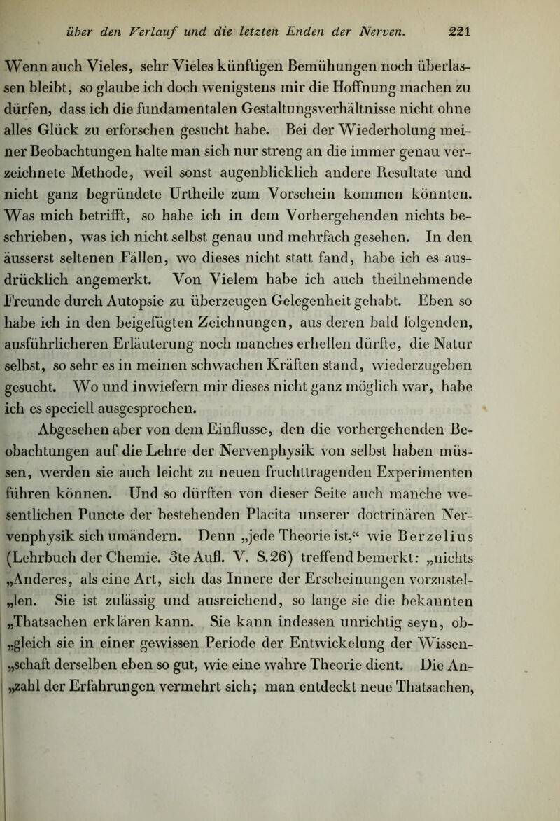 Wenn auch Vieles, sehr Vieles künftigen Bemühungen noch überlas- sen bleibt, so glaube ich doch wenigstens mir die Hoffnung machen zu dürfen, dass ich die fundamentalen Gestaltungsverhältnisse nicht ohne alles Glück zu erforschen gesucht habe. Bei der Wiederholung mei- ner Beobachtungen halte man sich nur streng an die immer genau ver- zeichnete Methode, weil sonst augenblicklich andere Resultate und nicht ganz begründete Urtheile zum Vorschein kommen könnten. Was mich betrifft, so habe ich in dem Vorhergehenden nichts be- schrieben, was ich nicht selbst genau und mehrfach gesehen. In den äusserst seltenen Fällen, wo dieses nicht statt fand, habe ich es aus- drücklich angemerkt. Von Vielem habe ich auch theilnehmende Freunde durch Autopsie zu überzeugen Gelegenheit gehabt. Eben so habe ich in den beigefügten Zeichnungen, aus deren bald folgenden, ausführlicheren Erläuterung noch manches erhellen dürfte, die Natur selbst, so sehr es in meinen schwachen Kräften stand, wiederzugeben gesucht. Wo und inwiefern mir dieses nicht ganz möglich war, habe ich es speciell ausgesprochen. Abgesehen aber von dem Einflüsse, den die vorhergehenden Be- obachtungen auf die Lehre der Nervenpliysik von selbst haben müs- sen, werden sie auch leicht zu neuen fruchttragenden Experimenten führen können. Und so dürften von dieser Seite auch manche we- sentlichen Puncte der bestehenden Placita unserer doctrinären Ner- venphysik sich umändern. Denn „jede Theorie ist,“ wie Berzelius (Lehrbuch der Chemie. 3te AuflL V. S.26) treffend bemerkt: „nichts „Anderes, als eine Art, sich das Innere der Erscheinungen vorzustel- „len. Sie ist zulässig und ausreichend, so lange sie die bekannten „Thatsachen erklären kann. Sie kann indessen unrichtig seyn, ob- gleich sie in einer gewissen Periode der Entwickelung der Wissen- schaft derselben eben so gut, wie eine wahre Theorie dient. Die An- zahl der Erfahrungen vermehrt sich; man entdeckt neue Thatsachen,