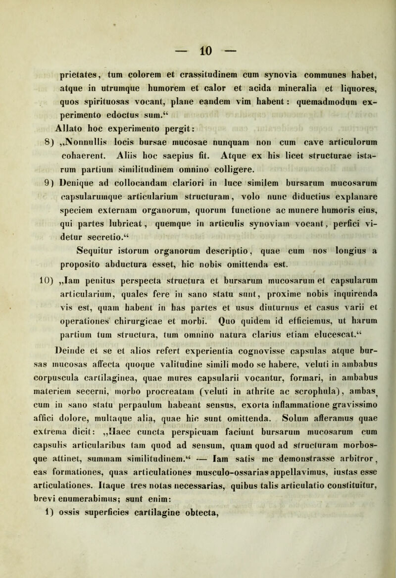 10 prietates, tum colorem et crassitudinem cum synovia communes habet, atque in utrumque humorem et calor et acida mineralia et liquores, quos spirituosas vocant, plane eandem vim habent: quemadmodum ex- perimento edoctus sum.44 Allato hoc experimento pergit: 8) ,,Nonnullis locis bursae mucosae nunquam non cum cave articulorum cohaerent. Aliis hoc saepius fit. Atque ex his licet structurae ista- rum partium similitudinem omnino colligere. 9) Denique ad collocandam clariori in luce similem bursarum mucosarum capsularumque articularium structuram, volo nunc diductius explanare speciem externam organorum, quorum functione ac munere humoris eius, qui partes lubricat, quemque in articulis synoviam vocant, perfici vi- detur secretio.44 Sequitur istorum organorum descriptio, quae cum nos longius a proposito abductura esset, hic nobis omittenda est. 10) „Iam penitus perspecta structura et bursarum mucosarum et capsularum articularium, quales fere in sano statu sunt, proxime nobis inquirenda vis est, quam habent in has partes et usus diuturnus et casus varii et operationes chirurgicae et morbi. Quo quidem id efficiemus, ut harum partium tum structura, tum omnino natura clarius etiam elucescat.44 Deinde et se et alios refert experientia cognovisse capsulas atque bur- sas mucosas affecta quoque valitudine simili modo se habere, veluti in ambabus corpuscula cartilaginea, quae mures capsularii vocantur, formari, in ambabus materiem secerni, morbo procreatam (veluti in athrite ac scrophula), ambas cum in sano statu perpaulum habeant sensus, exorta inflammatione gravissimo affici dolore, multaque alia, quae hic sunt omittenda. Solum afferamus quae extrema dicit: ,,IIaec cuncta perspicuam faciunt bursarum mucosarum cura capsulis articularibus tam quod ad sensum, quam quod ad structuram morbos- que attinet, summam similitudinem.44 — lam satis me demonstrasse arbitror, eas formationes, quas articulationes musculo-ossarias appellavimus, i ustas esse articulationes. Itaque tres notas necessarias, quibus talis articulatio constituitur, brevi enumerabimus; sunt enim: