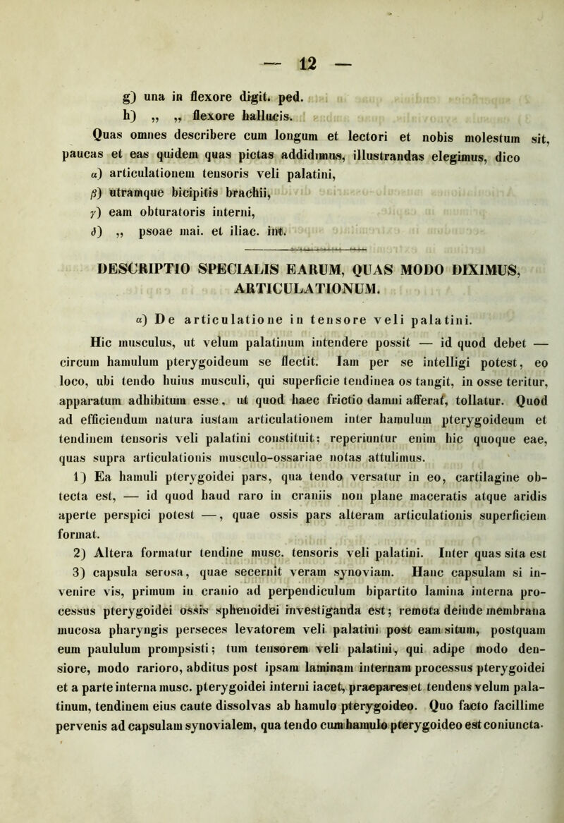 h) „ „ flexore hallucis. Quas omnes describere cum longum et lectori et nobis molestum sit, paucas et eas quidem quas pictas addidimus, illustrandas elegimus, dico «) articulationem tensoris veli palatini, /?) utramque bicipitis brachii, y) eam obturatoris interni, <J) „ psoae mai. et iliac. iivt. DESCRIPTIO SPECIALIS EARUM, QUAS MODO DIXIMUS, ARTICULATIONUM. «) De articulatione in tensore veli palatini. Hic musculus, ut velum palatinum intendere possit — id quod debet — circum hamulum pterygoideum se flectit. Iam per se intelligi potest, eo loco, ubi tendo huius musculi, qui superficie tendinea os tangit, in osse teritur, apparatum adhibitum esse, ut quod haec frictio damni afferat, tollatur. Quod ad efficiendum natura iustain articulationem inter hamulum pterygoideum et tendinem tensoris veli palatini constituit; reperiuntur enim hic quoque eae, quas supra articulationis musculo-ossariae notas attulimus. 1) Ea hamuli pterygoidei pars, qua tendo versatur in eo, cartilagine ob- tecta est, — id quod haud raro in craniis non plane maceratis atque aridis aperte perspici potest —, quae ossis pars alteram articulationis superficiem format. 2) Altera formatur tendine musc. tensoris veli palatini. Inter quas sita est 3) capsula serosa, quae secernit veram synoviam. Hanc capsulam si in- venire vis, primum in cranio ad perpendiculum bipartito lamina interna pro- cessus pterygoidei ossis sphenoidei investiganda est; remota deinde membrana mucosa pharyngis perseces levatorem veli palathii post eam situm, postquam eum paululum prompsisti; tum tensorem veli palatiniy qui adipe modo den- siore, modo rarioro, abditus post ipsam laminam internam processus pterygoidei et a parte interna musc. pterygoidei interni iacet, praepares et tendens velum pala- tinum, tendinem eius caute dissolvas ab hamulo pterygoideo. Quo facto facillime pervenis ad capsulam synovialem, qua tendo cum hamulo pterygoideo estconiuncta.