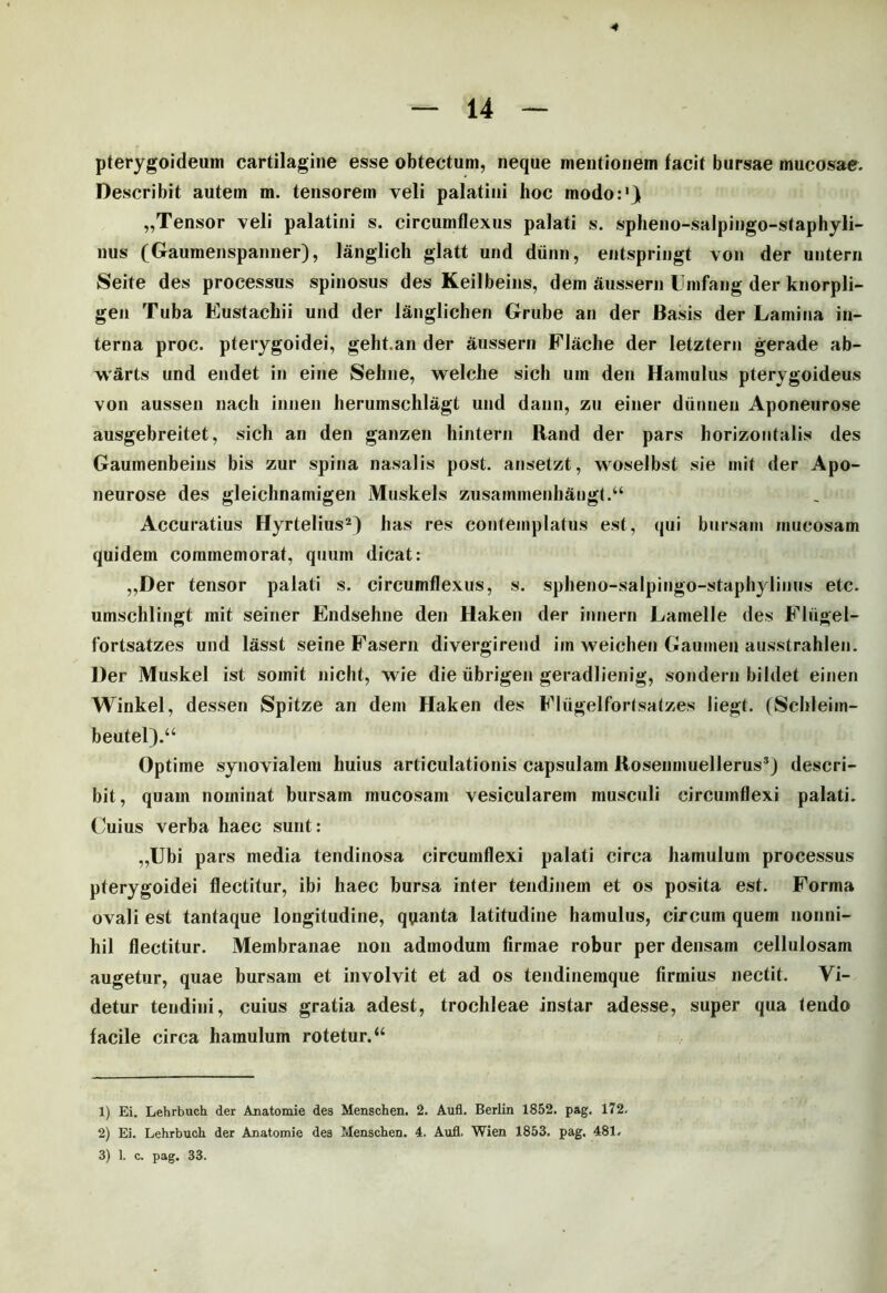 pterygoideum cartilagine esse obtectum, neque mentionem facit bursae mucosae. Describit autem m. tensorem veli palatini hoc modo:1} „Tensor veli palatini s. circumflexus palati s. spheno-salpingo-staphyli- nus (Gaumenspanner), langlich glatt und diinn, entspringt von der untern Seite des processus spinosus des Keilbeins, dem aussern Umfang der knorpli- gen Tuba Eustachii und der langlichen Grube an der Basis der Lamina in- terna proc. pterygoidei, geht.an der aussern Flache der letztern gerade ab- warts und endet in eine Sehne, welche sicli um den Hamulus pterygoideus von aussen nach iniien herumschlagt und dann, zu einer dunnen Aponeurose ausgebreitet, sicli an den ganzen hintern Rand der pars horizontalis des Gauinenbeins bis zur spina nasalis post, ansetzt, woselbst sie init der Apo- neurose des gleichnamigen Muskels zusammenhangt.a Accuratius Hyrtelius2) has res contemplatus est, qui bursam rnucosam quidem commemorat, quum dicat: „Der tensor palati s. circumflexus, s. spheno-salpingo-staphylinus etc. umschlingt init seiner Endsehne den Haken der innern Lamelle des Fliigel- fortsatzes und lasst seine Fasern divergirend iin weichen Gaumen ausstrahlen. Der Muskel ist somit niclit, wie die iibrigen geradlienig, sondern bildet einen Winkel, dessen Spitze an dem Haken des Fltigelfortsatzes liegt. (Schleim- beutel).“ Optime synovialem huius articulationis capsulam Kosenmuellerus3) descri- bit , quam nominat bursam mucosam vesicularem musculi circumflexi palati. Cuius verba haec sunt: „Ubi pars media tendinosa circumflexi palati circa hamulum processus pterygoidei flectitur, ibi haec bursa inter tendinem et os posita est. Forma ovali est tantaque longitudine, quanta latitudine hamulus, circum quem nonni- hil flectitur. Membranae non admodum firmae robur per densam cellulosam augetur, quae bursam et involvit et ad os tendineinque firmius nectit. Vi- detur tendini, cuius gratia adest, trochleae instar adesse, super qua tendo facile circa hamulum rotetur. “ 1) Ei. Lehrbuch der Anatomie des Menschen. 2. Aufl. Berlin 1852. pag. 172. 2) Ei. Lehrbuch der Anatomie des Menschen. 4. Aufl. Wien 1853. pag. 481.