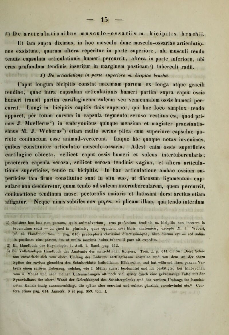 /3} De articulationibus musculo-ossariis in. bicipitis brachii. Ut iam supra diximus, in hoc musculo duae musculo-ossariae articulatio- nes exsistunt, quarum altera reperitur in parte superiore, ubi musculi tendo tenuis capsulam articulationis humeri percurrit, altera in parte inferiore, ubi crus profundum tendinis inseritur in marginem posticam1} tuberculi radii. 1) De articulatione in parte superiore m. bicipitis brachii. Caput longum bicipitis constat maximam partem ex longa atque gracili tendine, quae intra capsulam articulationis humeri partim supra caput ossis humeri transit partim cartilagineum sulcum seu semicanalem ossis humeri per- currit. Longi m. bicipitis capitis finis superior, qui hoc loco simplex tendo apparet, per totum cursum in capsula tegmento seroso vestitus est, quod pri- mus J. Muellerus2) in embryonibus quinque mensium et magister praestautis- simus M. J. Weberus3) etiam multo serius plica cum superiore capsulae pa- riete coniunctuni esse animad-verterunt. Itaque hic quoque notas invenimus, quibus constituitur articulatio musculo-ossaria. Adest enim ossis superficies cartilagine obtecta, scilicet caput ossis humeri et sulcus intertubercularis; praeterea capsula serosa, scilicet serosa tendinis vagina, et altera articula- tionis superficies, tendo m. bicipitis. In hac articulatione ambae ossium su- perficies tam firme constitutae sunt in situ suo, ut fibrosum ligamentum cap- sulare non desideretur, quum tendo ad sulcum intertubercularem, quem percurrit, coniunctione tendinum musc. pectoralis maioris et latissimi dorsi arctius etiam affigatur. Neque nimis subtiles nos pu^es, si plicam illam, qua tendo interdum 1) Omittere hoc loco non possum, quin animadvertam; crus profundum tendinis m. bicipitis non inserere in tuberculum radii — id quod in plurimis, quos equidem novi libris anatomicis, excepto M. J. Weberi, (cf. ei. Handbuch tom. 1 pag. 616) praeceptoris clarissimi dilectissimique, libro dictum est — sed solum in posticam eius partem, ita ut multo maxima huius tuberculi pars sit expedita. 2) Ei. Handbuch der Physiologie. 1. Auli. 1. Band. pag. 412. 3) Ei. Vollstandiges Handbuch der Anatomie des menschlichen Korpers. Tom. I. p. 614 dicitur: Diese Sehne nun entwickelt sich vom obern Umfang des Labrum cartilagineum scapulae und von dem an der obern Spitze der cavitas glenoidea des Schulterblatts bafindlichen Hockerchen und hat wahrend ihres ganzen Ver- laufs einen serosen Ueberzug, welcher, wie I. Mulier zuerst beobachtet und ich bestiitigte, bei Embryonen vom 5. Monat und nach meinen Untersuchungen oft noch viel spater durch eine gekrosartige Falte mit der Synovialhaut der obern Wand der Gelenkkapsel des Schultergelenks und des vordern Umfangs des bezeich- neten Kanals innig zusammenhangt, die spater aber zerreisst und zuletzt ganzlich verschwindet etc.“ Con- fera etiam pag. 614. Anmerk. 3 et pag. 359. tom. I.