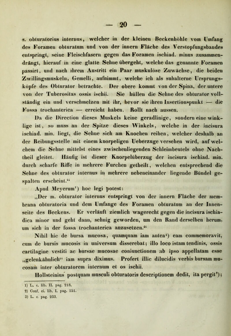 s. obturatorius internus, welcher in der kleinen Beckenhohle vom Umfang des Foramen obturatum und von der innern Flache des Verstopfungsbandes entspringt, seine Fleischfasern gegen das Foramen ischiad. minus zusammen- dr&ngt, hierauf in eine glatte Sehne ubergeht, welclie das genannte Foramen passirt, und nach ilirem Austritt ein Paar muskulose Zuwachse, die beiden Zwillingsmuskeln, Gemelli, aufnimmt, welclie icli ais subalterne Ursprungs- kopfe des Obturator betrachte. Der obere komint von der Spina, der untere von der Tuberositas ossis ischii. Sie hiillen die Sehne des obturator voll- standig ein und verschmelzen mit ihr, bevor sie ihren Insertionspunkt — die Fossa trochanterica — erreicht haben. Rollt nach aussen. Da die Direetion dieses Muskels keine geradlinige, sondern eine wink- lige ist, so inuss an der Spitze dieses Winkels, welche in der incisura ischiad. min. liegt, die Sehne sich am Knochen reiben, welcher deshalb an der Reibungsstelle mit ein em knorpeligen Ueberzuge versehen wird, auf wel- chem die Sehne mittelst eines zwischenliegenden Schleimbeutels ohne Nach- theil gleitet. Haufig ist dieser Knorpeliiberzug der incisura ischiad. inin. durch scharfe Riffe in inehrere Furchen getheilt, welchen entsprechend die Sehne des obturator internus in mehrere nebeneinander liegende Biindel ge- spalten erscheint.“ Apud Meyerum1) hoc legi potest: „Der m. obturator internus entspringt von der innern Flache der mem- brana obturatoria und dem Umfange des Foramen obturatum an der Innen- seite des Beckens. Er verlauft ziemlich wagerecht gegen die incisura ischia- dica minor und geht dann, sehnig geworden, um den Rand derselben herum, um sich in der fossa trochanterica anzusetzen.“ Nihil hic de bursa mucosa, quamquam iam antea2 3) eam commemoravit, cum de bursis mucosis in universum disserebat; illo loco istam tendinis, ossis cartilagine vestiti ac bursae mucosae coni unctionem ab ipso appellatam esse „gelenkahnlich“ iam supra diximus. Profert illic dilucidis verbis bursam mu- cosam inter obturatorem internum et os ischii. Hollsteinius postquam musculi obturatoris descriptionem dedit, ita pergit*); 1) L. c. lib. II. pag. 218. 2) Conf. ei. lib. I. pag. 151.