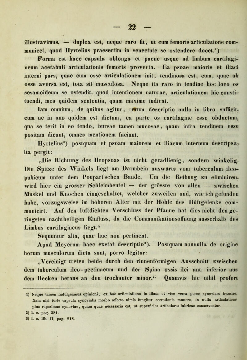 illustravimus, — duplex est, neque raro fit, ut cum femoris articulatione com- municet, quod Hyrtelius praesertim in senectute se ostendere docet.1) Forma est haec capsula oblonga et paene usque ad limbum cartilagi- neum acetabuli articulationis femoris provecta. Ea psoae maioris et iliaci interni pars, quae cum osse articulationem init, tendinosa est. cum, quae ab osse aversa est, tota sit musculosa. Neque ita raro in tendine hoc loco os sesamoideum se ostendit, quod intentionem naturae, articulationem hic consti- tuendi, mea quidem sententia, quam maxime indicat. lam omnium, de quibus agitur, rerum descriptio nullo in libro sufficit, cum ne in uno quidem est dictum, ea parte os cartilagine esse obductum, qua se terit in eo tendo, bursae tamen mucosae, quam infra tendinem esse positam dicunt, omnes mentionem faciunt. Hyrtelius2 3) postquam et psoam maiorem et iliacum internum descripsit, ita pergit: „Die Richtung des Ileopsoas ist nicht geradlienig, sondern winkelig. Die Spitze des Winkels liegt ain Darmbein auswarts vom tuberculum ileo- pubicum unter dem Pouparfschen Bande. Um die Reibung zu elirainiren, wird hier ein grosser Schleimbeutel — der grosste von allen — zwischen Muskel und Knochen eingeschaltet, welcher zuweilen und, wie ich gefundeu babe, vorzugsweise im hoheren Alter mit der Hohle des Hiiftgelenks com- municirt. Auf den luftdichten Verschluss der Pfanne hat dies nicht den ge- ringsten uachtbeiligen Einfluss, da die ConununikationsofFnung ausserhalb des Limbus cartilagineus liegt.“ Sequuntur alia, quae huc non pertinent. Apud Meyerum haec exstat descriptio*). Postquam nonnulla de origine horum musculorum dicta sunt, porro legitur: „Yereinigt treten beide durch den rinnenformigen Ausschnitt zwischen dem tuberculum ileo-pectinaeum und der Spina ossis ilei ant. inferior aus dem Becken heraus an den trochanter minor.“ Quamvis hic nihil profert 1) Neque tamen indulgeamus opinioni, ex hac articulatione in illam et vice versa posse synoviam transire. Nam nisi forte capsula synovialis morbo affecta nimis fungitur secretionis munere, in nulla articulatione plus reperimus synoviae, quam quae necessaria est, ut superficies articulares lubricae conserventur. 2) 1. c. pag. 381. 3) 1. c. lib. IL pag. 218.