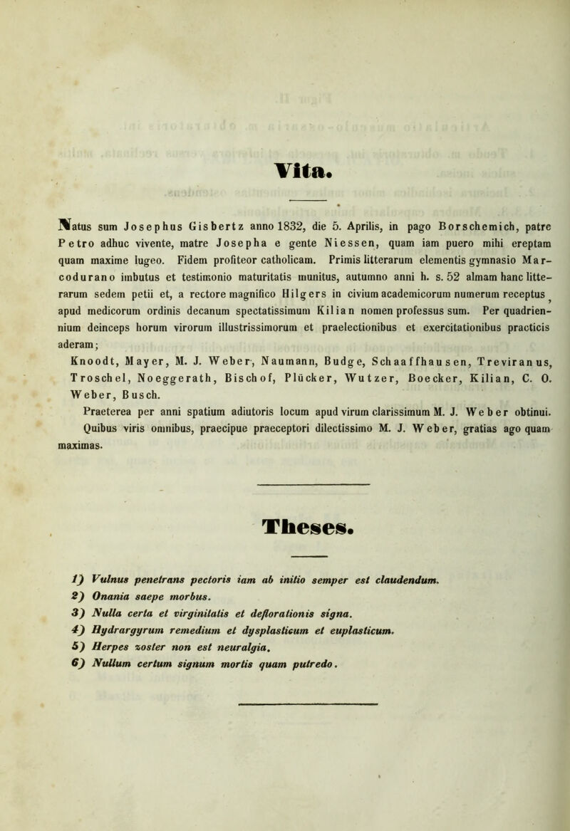 Vita. Matus sum Josephus Gisbertz anno 1832, die 5. Aprilis, in pago Borschemich, patre Petro adhuc vivente, matre Josepha e gente Niessen, quam iam puero mihi ereptam quam maxime lugeo. Fidem profiteor catholicam. Primis litterarum elementis gymnasio Mar- codurano imbutus et testimonio maturitatis munitus, autumno anni h. s. 52 almam hanc litte- rarum sedem petii et, a rectore magnifico Hilgers in civium academicorum numerum receptus ^ apud medicorum ordinis decanum spectatissimum Kilian nomen professus sum. Per quadrien- nium deinceps horum virorum illustrissimorum et praelectionibus et exercitationibus practicis aderam; Knoodt, Mayer, M. J. Weber, Naumann, Budge, Sch aa f fhau s en, Treviranus, Troschel, Noeggerath, Bischof, Pliicker, Wutzer, Boecker, Kilian, C. 0. Weber, Busch. Praeterea per anni spatium adiutoris locum apud virum clarissimum M. J. Weber obtinui. Quibus viris omnibus, praecipue praeceptori dilectissimo M. J. Weber, gratias ago quam maximas- Theses. V) Vulnus penetrans pectoris iam ab initio semper est claudendum. 2) Onania saepe morbus. 3) Nulla certa et virginitatis et deflorationis signa. 4) Hydrargyrum remedium et dysplasticum et euplaslicum. 5) Herpes zoster non est neuralgia.