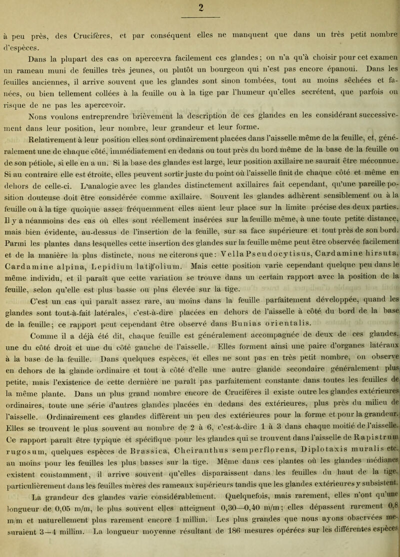 à peu près, des Crucifères, et par conséquent elles ne manquent que dans un très petit nombre d’espèces. Dans la plupart des cas on apercevra facilement ces glandes ; on n’a qu'à choisir pour cet examen un rameau muni de feuilles très jeunes, ou plutôt un bourgeon qui n est. pas encore épanoui. Dans les feuilles anciennes, il arrive souvent que les glandes sont sinon tombées, tout au moins séchées et fa- nées, ou bien tellement collées à la feuille ou à la tige par l’humeur qu’elles secrétent, que parfois on risque de ne pas les apercevoir. Nous voulons entreprendre brièvement la description de ces glandes en les considérant successive- ment dans leur position, leur nombre, leur grandeur et leur forme. Relativement à leur position elles sont ordinairement placées dans l’aisselle même de la feuille, et, géné- ralement une de chaque côté, immédiatement en dedans ou tout près du bord même de la base de la feuille ou de son pétiole, si elle en a un. Si la base des glandes est large, leur position axillaire ne saurait être méconnue. Si au contraire elle est étroite, elles peuvent sortir juste du point où l’aisselle finit de chaque côté et même en dehors de celle-ci. L’analogie avec les glandes distinctement axillaires lait cependant, qu’une pareille po- sition douteuse doit être considérée comme axillaire. Souvent les glandes adhèrent sensiblement ou à la feuille ou à la tige quoique assez fréquemment elles aient, leur place sur la limite précise des deux parties. Il y a néanmoins de» cas où elles sont réellement insérées sur la feuille même, à une toute petite distance, mais bien évidente, au-dessus de l’insertion de la feuille, sur sa face supérieure et tout près de son bord. Parmi les plantes dans lesquelles cette insertion des glandes sur la feuille même peut être observée facilement et de la manière la plus distincte, nous ne citerons que : VellaPseudocytisus, Cardaminehirsuta, Cardamine alpina, Lepidium lati|folium. Mais cette position varie cependant quelque peu dans le même individu, et il paraît que cette variation se trouve dans un certain rapport avec la position de la feuille, selon qu’elle est plus basse ou plus élevée sur la tige. C’est, un cas qui paraît assez rare, au moins dans la feuille parfaitement développée, quand les glandes sont tout-à-fait latérales, c’est-à-dire placées en dehors de l'aisselle à côté du bord de la base de la feuille; ce rapport peut cependant être observé dans Bunias orientalis. Comme il a déjà été dit, chaque feuille est généralement accompagnée de deux de ces glandes, une du côté droit et une du côté gauche de l’aisselle. Elles forment ainsi une paire d organes latéraux à la base de la feuille. Dans quelques espèces, et elles ne sont, pas en très petit nombre, on observe en dehors de la glande ordinaire et tout à côté d’elle une autre glande secondaire généralement plus petite, mais l’existence de cette dernière ne paraît pas parfaitement constante dans toutes les feuilles de la même plante. Dans un plus grand nombre encore de Crucifères il existe outre les glandes extérieux es ordinaires, toute une série d’autres glandes placées en dedans des extérieures, plus près du milieu de l’aisselle. Ordinairement ces glandes diffèrent un peu des extérieures pour la forme et, pour la grandeur. Elles se trouvent le plus souvent au nombre de 2 à 6, c’est-à-dire 1 à 3 dans chaque moitié de 1 aisselle. Ce rapport paraît être typique et spécifique pour les glandes qui se trouvent dans 1 aisselle de Rapisti uui rugosum, quelques espèces de Brassica, Cheiranthus semperflorens, Diplotaxis muialis etc. au moins pour les feuilles les plus basses sur la tige. Même dans ces plantes où les glandes médianes existent constamment, il arrive souvent qu’elles disparaissent dans les feuilles du haut de la tige, particulièrement dans les feuilles mères des rameaux supérieurs tandis que les glandes extérieures y subsistent. La grandeur des glandes varie considérablement. Quelquefois, mais rarement, elles n ont qu une longueur de 0,05 m/m, le plus souvent elles atteignent 0,30—0,40 m/m; elles dépassent rarement 0,8 m/m et naturellement plus rarement encore 1 millim. Les plus grandes que nous ayons observées me- suraient 3—4 millim. La longueur moyenne x’ésultant de 186 mesures opérées sur les différentes espèces
