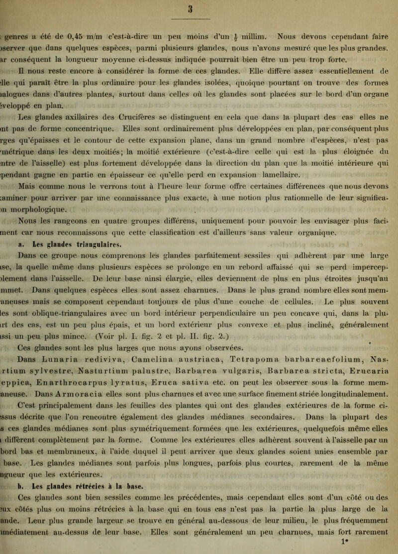 ; genres a été de 0,45 m/m c’est-à-dire un peu moins d’un i millim. Nous devons cependant faire iserver que dans quelques espèces, parmi plusieurs glandes, nous n’avons mesuré que les plus grandes, ar conséquent la longueur moyenne ci-dessus indiquée pourrait bien être un peu trop forte. Il nous reste encore à considérer la forme de ces glandes. Elle diffère assez essentiellement de 41e qui paraît être la plus ordinaire pour les glandes isolées, quoique pourtant on trouve des formes mlogues dans d’autres plantes, surtout dans celles où les glandes sont placées sur le bord d’un organe iveloppé en plan. Les glandes axillaires des Crucifères se distinguent en cela que dans la plupart des cas elles ne mt pas de forme concentrique. Elles sont ordinairement plus développées en plan, par conséquent plus rges qu’épaisses et le contour de cette expansion plane, dans un grand nombre d’espèces, n’est pas 'métrique dans les deux moitiés; la moitié extérieure (c’est-à-dire celle qui est la plus éloignée du ntre de l’aisselle) est plus fortement développée dans la direction du plan que la moitié intérieure qui pendant gagne en partie en épaisseur ce qu’elle perd en expansion lamellaire. Mais comme nous le verrons tout à l’heure leur forme offre certaines différences que nous devons :aminer pour arriver par une connaissance plus exacte, à une notion plus rationnelle de leur significa- >n morphologique. Nous les rangeons en quatre groupes différens, uniquement pour pouvoir les envisager plus faci- ment car nous reconnaissons que cette classification est d’ailleurs sans valeur organique. n. Les glandes triangulaires. Dans ce groupe nous comprenons les glandes parfaitement sessiles qui adhèrent par une large ise, la quelle même dans plusieurs espèces se prolonge en un rebord affaissé qui se perd impercep- >lement dans l’aisselle. De leur base ainsi élargie, elles deviennent de plus en plus étroites jusqu’au rnrnet. Dans quelques espèces elles sont assez charnues. Dans le plus grand nombre elles sont mem- aneuses mais se composent cependant toujours de plus d’une couche de cellules. Le plus souvent les sont oblique-triangulaires avec un bord intérieur perpendiculaire un peu concave qui, dans la plu- irt des cas, est un peu plus épais, et un bord extérieur plus convexe et plus incliné, généralement issi un peu plus mince. (Voir pl. I. fig. 2 et pl. II. fig. 2.) ♦ Ces glandes sont les plus larges que nous ayons observées. Dans Lunaria rediviva, Camelina austriaca, Tetrapoma barbareaefolium, Nas- rtium sylvestre, Nasturtium palustre, Barbarea vulgaris, Barbarea stricta, Erucaria eppica, En artlirocarpus lyratus, Eruca sativa etc. on peut les observer sous la forme mem- aneuse. Dans Armoracia elles sont plus charnues et avec une surface finement striée longitudinalement. C’est principalement dans les feuilles des plantes qui ont des glandes extérieures de la forme ci- sssus décrite que l'on rencontre également des glandes médianes secondaires. Dans la plupart des s ces glandes médianes sont plus symétriquement formées que les extérieures, quelquefois même elles i diffèrent complètement par la forme. Comme les extérieures elles adhèrent souvent à l’aisselle par un bord bas et membraneux, à l’aide duquel il peut arriver que deux glandes soient unies ensemble par base. Les glandes médianes sont parfois plus longues, parfois plus courtes, rarement de la même ligueur que les extérieures. h. Les glandes rétrécies à la base. Ces glandes sont bien sessiles comme les précédentes, mais cependant elles sont d’un coté ou des mx côtés plus ou moins rétrécies à la base qui en tous cas n’est pas la partie la plus large de la ande. Leur plus grande largeur se trouve en général au-dessous de leur milieu, le plus fréquemment nnédiatement au-dessus de leur base. Elles sont généralement un peu charnues, mais fort rarement 1*