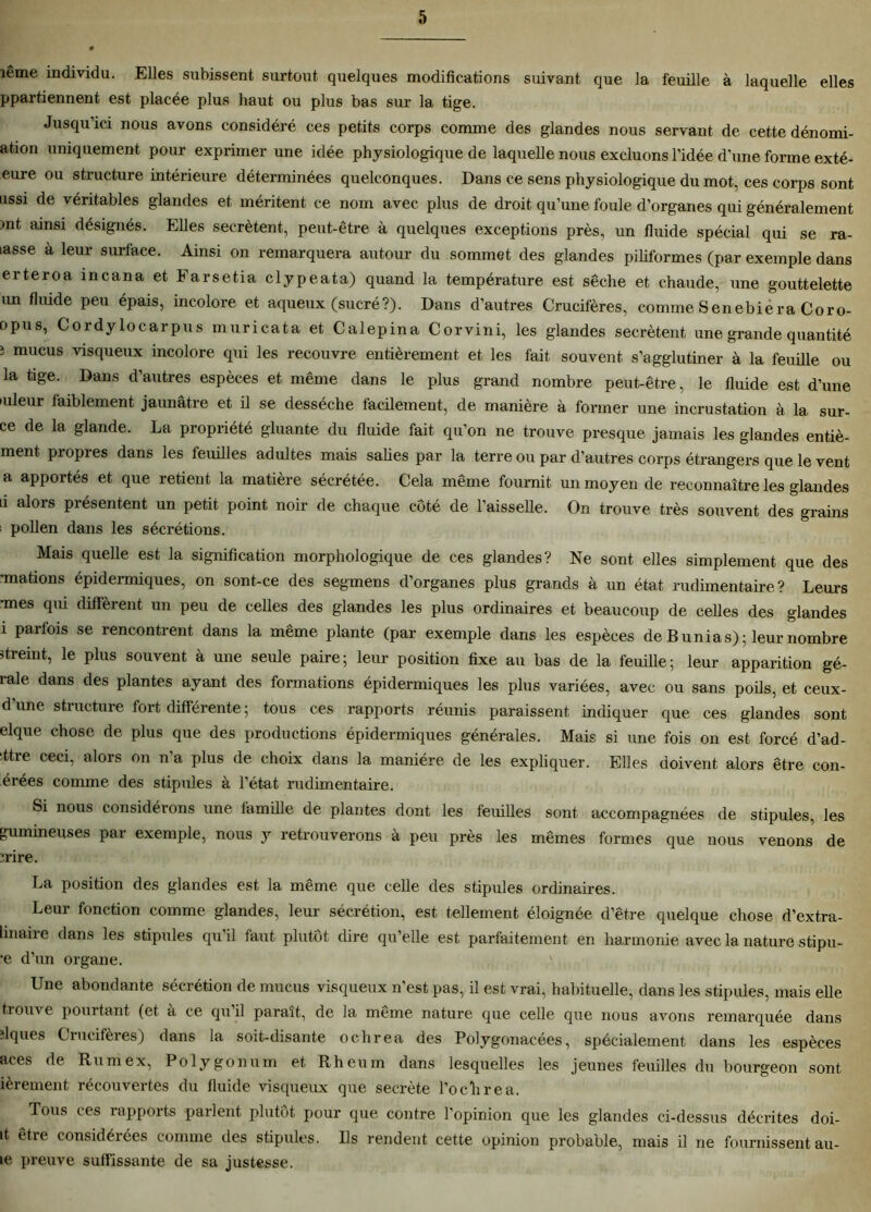 îême individu. Elles subissent surtout quelques modifications suivant que la feuille à laquelle elles ppartiennent est placée plus haut ou plus bas sur la tige. Jusqu’ici nous avons considéré ces petits corps comme des glandes nous servant de cette dénomi- ation uniquement pour exprimer une idée physiologique de laquelle nous excluons l’idée d'une forme exté- eure ou structure intérieure déterminées quelconques. Dans ce sens physiologique du mot, ces corps sont ussi de véritables glandes et méritent ce nom avec plus de droit qu’une foule d’organes qui généralement >nt ainsi désignés. Elles secrétent, peut-être à quelques exceptions près, un fluide spécial qui se ra- lasse à leur surface. Ainsi on remarquera autour du sommet des glandes piliformes (par exemple dans erteroa incana et Farsetia clypeata) quand la température est sèche et chaude, une gouttelette un fluide peu épais, incolore et aqueux (sucré?). Dans d’autres Crucifères, comme Senebiera Coro- opus, Cordylocarpus muricata et Calepina Corvini, les glandes secrétent une grande quantité } mucus visqueux incolore qui les recouvre entièrement et les fait souvent s’agglutiner à la feuille ou la tige. Dans d’autres espèces et même dans le plus grand nombre peut-être, le fluide est d’une iuleur iaiblement jaunâtre et il se desséche facilement, de manière à former une incrustation à la sur- ce de la glande. La propriété gluante du fluide fait qu’on ne trouve presque jamais les glandes entiè- ment propres dans les feuilles adultes mais salies par la terre ou par d’autres corps étrangers que le vent a apportés et que retient la matière sécrétée. Cela même fournit un moyen de reconnaître les glandes u alors présentent un petit point noir de chaque coté de l’aisselle. On trouve très souvent des grains ; pollen dans les sécrétions. Mais quelle est la signification morphologique de ces glandes? Ne sont elles simplement que des •mations épidermiques, on sont-ce des segmens d’organes plus grands à un état rudimentaire? Leurs •mes qui diffèrent un peu de celles des glandes les plus ordinaires et beaucoup de celles des glandes i parfois se rencontrent dans la même plante (par exemple dans les espèces de Bunias); leur nombre streint, le plus souvent à une seule paire; leur position fixe au bas de la feuille; leur apparition gé- rale dans des plantes ayant des formations épidermiques les plus variées, avec ou sans poils, et ceux- d’une structure fort différente; tous ces rapports réunis paraissent indiquer que ces glandes sont elque chose de plus que des productions épidermiques générales. Mais si une fois on est forcé d’ad- ttre ceci, alors on n’a plus de choix dans la manière de les expliquer. Elles doivent alors être con- trées comme des stipides à l’état rudimentaire. Si nous considérons une famille de plantes dont les feuilles sont accompagnées de stipules, les gumineuses par exemple, nous y retrouverons à peu près les mêmes formes que nous venons de ïrire. La position des glandes est la même que celle des stipules ordinaires. Leur fonction comme glandes, leur sécrétion, est tellement éloignée d’être quelque chose d’extra- linaire dans les stipules qu’il faut plutôt dire qu’elle est parfaitement en harmonie avec la nature stipu- •e d’un organe. Une abondante sécrétion de mucus visqueux n’est pas, il est vrai, habituelle, dans les stipules, mais elle trouve pourtant (et à ce qu’il paraît, de la même nature que celle que nous avons remarquée dans îlques Crucifères) dans la soit-disante ochrea des Polygonacées, spécialement dans les espèces aces de Rumex, Polygonum et Rheum dans lesquelles les jeunes feuilles du bourgeon sont ièrement récouvertes du fluide visqueux que secrète l’ochrea. Tous ces rapports parlent plutôt pour que contre l’opinion que les glandes ci-dessus décrites doi- it être considérées comme des stipules. Us rendent cette opinion probable, mais il ne fournissent au- 1e preuve suffissante de sa justesse.