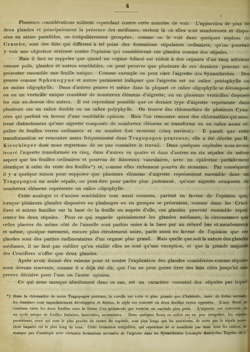 c Plusieurs considérations militent cependant contre cette manière de voir. L’apparition de plus de deux glandes et principalement la présence des médianes, surtout là où elles sont nombreuses et dispo- sées en séries parallèles, ou irrégulièrement groupées, comme on le voit dans quelques espèces de Crambe, sont des faits qui diffèrent à tel point des formations stipulâmes ordinaires, qu’on pourrait y voir une objection sérieuse contre l’opinion qui considérerait ces glandes comme des stipules. Mais il faut se rappeler que quand un organe foliacé est réduit à des organes d’un rang inférieur comme poils, glandes et autres semblables, on peut prouver que plusieurs de ces derniers peuvent re- présenter ensemble une feuille unique. Comme exemple on peut citer l’aigrette des Synanthérèes. Des genres comme Sphenogyne et autres paraissent indiquer que l’aigrette est un calice pentaphylle ou au moins oligophylle. Dans d’autres genres et même dans la plupart ce calice oligophylle se décompose ou en un verticille unique constitué de nombreux élémens d’aigrette, ou en plusieurs verticilles disposés les uns au-dessus des autres. Il est cependant possible que ce dernier type d’aigrette représente dans plusieurs cas un calice double ou un calice polyphylle. On trouve des chloranthies de plusieurs Cyna- rées qui parlent en faveur d’une semblable opinion. Mais l’on rencontre aussi des chloranthies qui mon- trent distinctement qu’une aigrette composée de nombreux élémens se transforme en un calice assez ré- gulier de feuilles vertes ordinaires et en nombre fort restreint (cinq environ). Il paraît que cette transformation se rencontre assez fréquemment dans Tragopogon pratense; elle a été décrite par M. Kirschleger dont nous regrettons de ne pas connaître le travail. Dans quelques capitules nous avons trouvé l’aigrette transformée en cinq, dans d'autres en quatre et dans d’autres en six sépales du même aspect que les feuilles ordinaires et pourvus de faisceaux vasculaires, avec un épiderme parfaitement identique à celui du reste des feuilles*) et, comme elles richement pourvu de stomates. Par conséquent il y a quelque raison pour supposer que plusieurs élémens d’aigrette représentent ensemble dans un Tragopogon un seule sépale, ou peut-être pour parler plus justement, qu’une aigrette composée de nombreux élémens représente un calice oligophylle. Cette analogie et d’autres semblables tout aussi connues, parient en faveur de l’opinion que,1 lorsque plusieurs glandes disposées en phalanges ou en groupes se présentent, comme dans les Cruci- fères et autres familles sur la base de la feuille ou auprès d’elle, ces glandes peuvent ensemble repré- senter les deux stipules. Pour ce qui regarde spécialement les glandes médianes, la circonstance que celles placées du même côté de l'aisselle sont parfois unies à la base par un rebord bas et membraneux et même, quoique rarement, encore plus étroitement unies, parle aussi en faveur de l’opinion que ces glandes sont des parties rudimentaires d’un organe plus grand. Mais quelle que soit la nature des glandes médianes, il ne faut pas oublier qu’en réalité elles ne sont qu’une exception, et que la grande majorité 1 des Crucifères n’offre que deux glandes. Après avoir donné des raisons pour et contre l'explication des glandes considérées comme stipules : nous devons convenir, comme il a déjà été dit, que l’on ne peut guère tirer des faits cités jusqu’ici une preuve décisive pour l’une ou l’autre opinion. Ce qui nous manque absolument dans ce cas, est un caractère essentiel des stipules par lequel • *) Dans la chloranthie de notre Tragopogon pratense, la corolle est verte et plus grande que d’habitude, mais de forme normale, les étamines sont imparfaitement développées et flétries, le style est converti en deux feuilles vertes opposées. L’axe floral se continue entre les deux feuilles sous la forme d’un pédoncule que termine un capitule plus petit. L’aigrette est convertie en un cycle unique de feuilles linéaires, lancéolées, accuminées. Dans quelques fleurs ce calice est un peu irrégulier, les sépales # 1 I postérieurs, ceux qui sont le plus proche du centre du capitule, sont plus longs que les antérieurs, de sorte que le sépale posté- rieur impaire est le plus long de tous. Cette formation irrégulière, qui cependant ne se manifeste pas dans tous les calices, ne manque pas d’analogie avec certaines formations normales de l’aigrette dans les Synanthérées (exemple Anacvclus. Tagetes etc.).