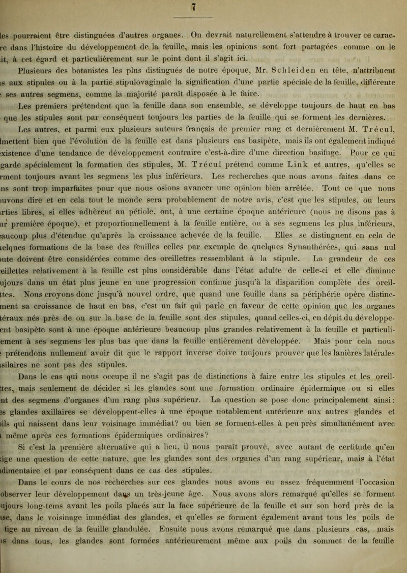 les pourraient être distinguées d’autres organes. On devrait naturellement s’attendre à trouver ce carac- re dans l’histoire du développement de la feuille, mais les opinions sont fort partagées comme on le it, à cet égard et particulièrement sur le point dont il s'agit ici. Plusieurs des botanistes les plus distingués de notre époque, Mr. Schleiden en tête, n’attribuent is aux stipules ou à la partie stipulovaginale la signification d’une partie spéciale de la feuille, différente ; ses autres segmens, comme la majorité paraît disposée à le faire. Les premiers prétendent que la feuille dans son ensemble, se développe toujours de haut en bas que les stipules sont par conséquent toujours les parties de la feuille qui se forment les dernières. Les autres, et parmi eux plusieurs auteurs français de premier rang et dernièrement M. Trécul, [mettent bien que l’évolution de la feuille est dans plusieurs cas basipète, mais ils ont également indiqué :xistenee d’une tendance de développement contraire c’est-à-dire d’une direction basifuge. Pour ce qui garde spécialement la formation des stipules, M. Trécul prétend comme Link et autres, qu'elles se rment. toujours avant les segmens les plus inférieurs. Les recherches que nous avons faites dans ce ns sont trop imparfaites pour que nous osions avancer une opinion bien arrêtée. Tout ce que nous mvons dire et en cela tout le monde sera probablement de notre avis, c’est que les stipules, ou leurs irties fibres, si elles adhèrent au pétiole, ont, à une certaine époque antérieure (nous ne disons pas à nr première époque), et proportionnellement à la feuille entière, ou à ses segmens les plus inférieurs, saucoup plus d’étendue qu’après la croissance achevée de la feuille. Elles se distinguent en cela, de lelques formations de la base des feuilles celles par exemple de quelques Synanthérées, qui sans nul Rite doivent être considérées comme des oreillettes ressemblant à la stipule. La grandeur de ces eillettes relativement à la feuille est plus considérable dans l’état adulte de celle-ci et elle diminue ujours dans un état plus jeune en une progression continue jusqu’à la disparition complète des oreil- ttes. Nous croyons donc jusqu’à nouvel ordre, que quand une feuille dans sa périphérie opère distinc- ment sa croissance de haut en bas, c’est un fait qui parle en faveur de cette opinion que les organes téraux nés près de ou sur la base de la feuille sont des stipules, quand celles-ci, en dépit du développe- ent basipète sont à une époque antérieure beaucoup plus grandes relativement à la feuille et particuli- ement- à ses segmens les plus bas que dans la feuille entièrement développée. Mais pour cela nous ! prétendons nullement avoir dit que le rapport inverse doive toujours prouver que les lanières latérales asilaires ne sont pas des stipules. Dans le cas qui nous occupe il ne s’agit pas de distinctions à faire entre les stipules et les oreil- ttes, mais seulement de décider si les glandes sont une formation ordinaire épidermique ou si elles nt des segmens d’organes d’un rang plus supérieur. La question se pose donc principalement ainsi : 2s glandes axillaires se développent-elles à une époque notablement antérieure aux autres glandes et fils qui naissent dans leur voisinage immédiat? ou bien se forment-elles à peu près simultanément avec i même après ces formations épidermiques ordinaires? Si c'est la première alternative qui a fieu, il nous paraît prouvé, avec autant de certitude qu'en fige une question de cette nature, que les glandes sont des organes d'un rang supérieur, mais à l’état idimentaire et par conséquent dans ce cas des stipules. Dans le cours de nos recherches sur ces glandes nous avons eu assez fréquemment l’occasion observer leur développement dai*s un très-jeune âge. Nous avons alors remarqué qu’elles se forment ujours long-tems avant les poils placés sur la face supérieure de la feuille et sur son bord près de la ise, dans le voisinage immédiat des glandes, et qu'elles se forment également avant tous les poils de tige au niveau de la feuille glandulée. Ensuite nous avons remarqué que dans plusieurs cas, mais is dans tous, les glandes sont formées antérieurement même aux poils du sommet de la feuille
