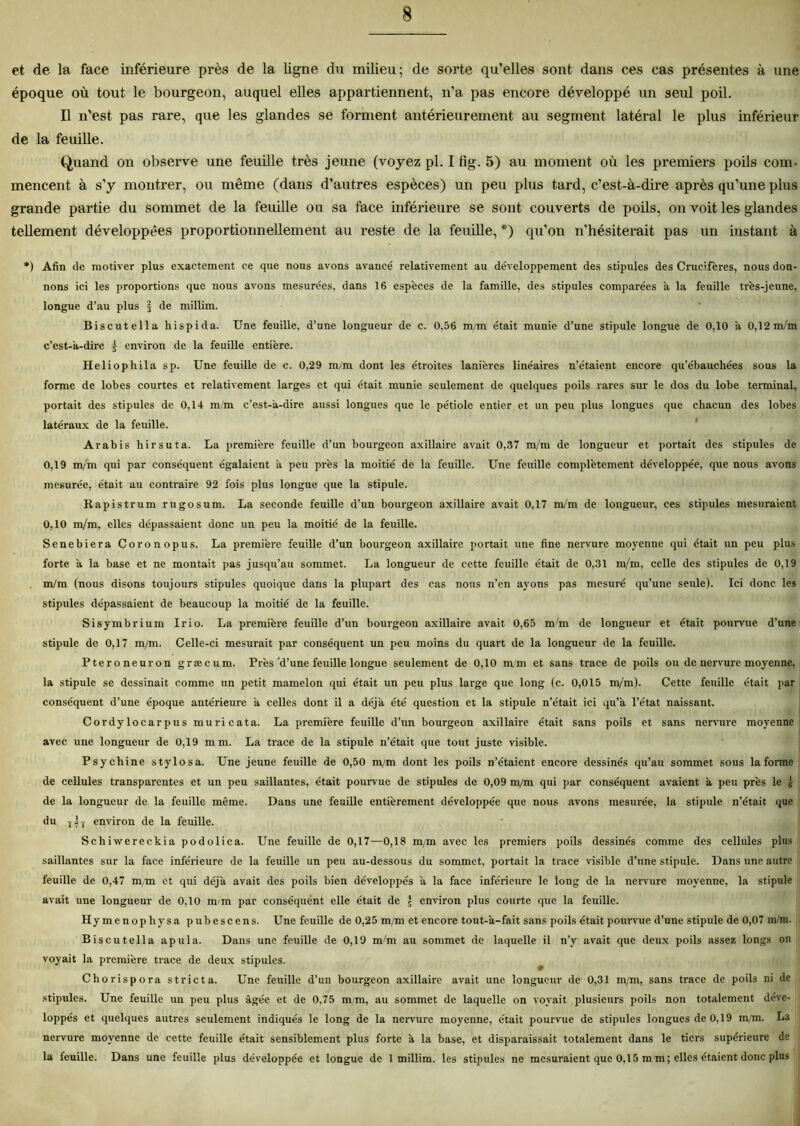 et de la face inférieure près de la ligne du milieu; de sorte qu’elles sont dans ces cas présentes à une époque où tout le bourgeon, auquel elles appartiennent, n'a pas encore développé un seul poil. D n’est pas rare, que les glandes se forment antérieurement au segment latéral le plus inférieur de la feuille. Quand on observe une feuille très jeune (voyez pl. I fig. 5) au moment où les premiers poils com- mencent à s’y montrer, ou même (dans d’autres espèces) un peu plus tard, c’est-à-dire après qu’une plus grande partie du sommet de la feuille ou sa face inférieure se sont couverts de poils, on voit les glandes tellement développées proportionnellement au reste de la feuille, *) qu’on n’hésiterait pas un instant à *) Afin de motiver plus exactement ce que nous avons avancé relativement au développement des stipules des Cruc’fères, nous don- nons ici les proportions que nous avons mesurées, dans 16 espèces de la famille, des stipules comparées à la feuille très-jeune, longue d’au plus § de millim. Biscutella hispida. Une feuille, d’une longueur de c. 0,56 m/m était munie d’une stipule longue de 0,10 à 0,12m/m c’est-à-dire j environ de la feuille entière. Heliophila sp. Une feuille de c. 0,29 m/m dont les étroites lanières linéaires n’étaient encore qu’ébauchées sous la forme de lobes courtes et relativement larges et qui était munie seulement de quelques poils rares sur le dos du lobe terminal, portait des stipules de 0,14 m/m c’est-à-dire aussi longues que le pétiole entier et un peu plus longues que chacun des lobes latéraux de la feuille. Arabis hirsuta. La première feuille d’un bourgeon axillaire avait 0,37 m/m de longueur et portait des stipules de 0,19 m/m qui par conséquent égalaient à peu près la moitié de la feuille. Une feuille complètement développée, que nous avons mesurée, était au contraire 92 fois plus longue que la stipule. Rapistrum rugosum. La seconde feuille d’un bourgeon axillaire avait 0,17 m/m de longueur, ees stipules mesuraient 0,10 m/m, elles dépassaient donc un peu la moitié de la feuille. Senebiera Coronopus. La première feuille d’un bourgeon axillaire portait une fine nervure moyenne qui était un peu plus forte à la base et ne montait pas jusqu’au sommet. La longueur de cette feuille était de 0,31 m/m, celle des stipules de 0,19 m/m (nous disons toujours stipules quoique dans la plupart des cas nous n’en ayons pas mesuré qu’une seule). Ici donc les stipules dépassaient de beaucoup la moitié de la feuille. Sisymbrium Irio. La première feuille d’un bourgeon axillaire avait 0,65 m'm de longueur et était pourvue d’une stipule de 0,17 m/m. Celle-ci mesurait par conséquent un peu moins du quart de la longueur de la feuille. Pteroneuron græcum. Près'd’une feuille longue seulement de 0,10 m m et sans trace de poils ou de nervure moyenne, la stipule se dessinait comme un petit mamelon qui était un peu plus large que long (c. 0,015 m/m). Cette feuille était par conséquent d’une époque antérieure à celles dont il a déjà été question et la stipule n’était ici qu’à l’état naissant. Cordylocarpus muricata. La première feuille d’un bourgeon axillaire était sans poils et sans nervure moyenne avec une longueur de 0,19 mm. La trace de la stipule n’était que tout juste visible. Psy chine stylo s a. Une jeune feuille de 0,50 m/m dont les poils n’étaient encore dessinés qu’au sommet sous la forme de cellules transparentes et un peu saillantes, était pourvue de stipules de 0,09 m/m qui par conséquent avaient à peu près le à de la longueur de la feuille même. Dans une feuille entièrement développée que nous avons mesurée, la stipule n’était que du TjT environ de la feuille. Schiwereckia podolica. Une feuille de 0,17—0,18 m/m avec les premiers poils dessinés comme des cellules plus saillantes sur la face inférieure de la feuille un peu au-dessous du sommet, portait la trace visible d’une stipule. Dans une autre feuille de 0,47 m/m et qui déjà avait des poils bien développés à la face inférieure le long de la nervure moyenne, la stipule avait une longueur de 0,10 m/m par conséquént elle était de J environ plus courte que la feuille. Hymenophysa pub esc en s. Une feuille de 0,25 m/m et encore tout-à-fait sans poils était pourvue d’une stipule de 0,07 m/m. Biscutella apula. Dans une feuille de 0,19 m/m au sommet de laquelle il n’y avait (pie deux poils assez longs on voyait la première trace de deux stipules. Chorispora strict a. Une feuille d’un bourgeon axillaire avait une longueur de 0,31 m/m, sans trace de poils ni de stipules. Une feuille un peu plus âgée et de 0,75 m/m, au sommet de laquelle on voyait plusieurs poils non totalement déve- loppés et quelques autres seulement indiqués le long de la nervure moyenne, était pourvue de stipules longues de 0,19 m/m. La nervure moyenne de cette feuille était sensiblement plus forte à la base, et disparaissait totalement dans le tiers supérieure de la leuille. Dans une feuille plus développée et longue de 1 millim. les stipules ne mesuraient que 0,15 mm; elles étaient donc plus