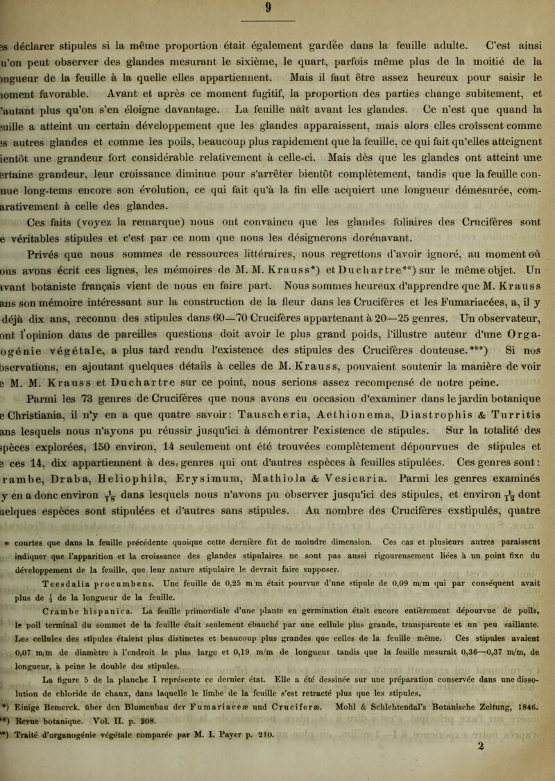 îs déclarer stipules si la même proportion était également gardée dans la feuille adulte. C’est ainsi u’on peut observer des glandes mesurant le sixième, le quart, parfois même plus de la moitié de la mgueur de la feuille à la quelle elles appartiennent. Mais il faut être assez heureux pour saisir le îoment favorable. Avant et après ce moment fugitif, la proportion des parties change subitement, et 'autant plus qu’on s’en éloigne davantage. La feuille naît avant les glandes. Ce n’est que quand la mille a atteint un certain développement que les glandes apparaissent, mais alors elles croissent comme ;s autres glandes et comme les poils, beaucoup plus rapidement que la feuille, ce qui fait qu’elles atteignent ientôt une grandeur fort considérable relativement à celle-ci. Mais dès que les glandes ont atteint une ertaine grandeur, leur croissance diminue pour s’arrêter bientôt complètement, tandis que la feuille con- nue long-tems encore son évolution, ce qui fait qu’à la tin elle acquiert une longueur démesurée, com- arativement à celle des glandes. Ces faits (voyez la remarque) nous ont convaincu que les glandes foliaires des Crucifères sont e véritables stipules et c’est par ce nom que nous les désignerons dorénavant. Privés que nous sommes de ressources littéraires, nous regrettons d’avoir ignoré, au moment où ous avons écrit ces lignes, les mémoires de M. M. K r au s s*) et Du ch artre**) sur le même objet. Un ivant botaniste français vient de nous en faire part. Nous sommes heureux d’apprendre que M. Kr au s s ans son mémoire intéressant sur la construction de la fleur dans les Crucifères et les Fumariacées, a, il y déjà dix ans, reconnu des stipules dans 60—70 Crucifères appartenant à 20—25 genres. Un observateur, ont l’opinion dans de pareilles questions doit avoir le plus grand poids, l’illustre auteur d’une Orga- ogénie végétale, a plus tard rendu l’existence des stipules des Crucifères douteuse.***) Si nos oservations, en ajoutant quelques détails à celles de M. Krauss, pouvaient soutenir la manière devoir e M. M. Krauss et Duchartre sur ce point, nous serions assez recompensé de notre peine. Parmi les 73 genres de Crucifères que nous avons eu occasion d’examiner dans le jardin botanique e Christiania, il n’y en a que quatre savoir: Tauscheria, Aethionema, Diastrophis & Turritis ans lesquels nous n’ayons pu réussir jusqu’ici à démontrer l’existence de stipules. Sur la totalité des spèces explorées, 150 environ, 14 seulement ont été trouvées complètement dépourvues de stipules et 3 ces 14, dix appartiennent à des. genres qui ont d’autres espèces à feuilles stipulées. Ces genres sont : rambe, Draba, Heliophila, Erysimum, Mathiola & Vesicaria. Parmi les genres examinés y en a donc environ yL dans lesquels nous n’avons pu observer jusqu’ici des stipules, et environ dont uelques espèces sont stipulées et d’autres sans stipules. Au nombre des Crucifères exstipulés, quatre • courtes que dans la feuille précédente quoique cette dernière fût de moindre dimension. Ces cas et plusieurs autres paraissent indiquer que l’apparition et la croissance des glandes stipulaires ne sont pas aussi rigoureusement liées à un point fixe du développement de la feuille, que leur nature stipulaire le devrait faire supposer. Tcesdalia procumbens. Une feuille de 0,25 m'm était pourvue d’une stipule de 0,09 m/m qui par conséquent avait plus de 3 de la longueur de la feuille. Crambe hispanica. La feuille primordiale d’une plante en germination était encore entièrement dépourvue de poils, le poil terminal du sommet de la feuille était seulement ébauché par une cellule plus grande, transparente et un peu saillante. Les cellules des stipules étaient plus distinctes et beaucoup plus grandes que celles de la feuille même. Ces stipules avaient 0,07 m/m de diamètre à l’endroit le plus large et 0,19 m/m de longueur tandis que la feuille mesurait 0,36—0,37 m/m, de longueur, à peine le double des stipules. La figure 5 de la planche I représente ce dernier état. Elle a été dessinée sur une préparation conservée dans une disso- lution de chloride de chaux, dans laquelle le limbe de la feuille s’est rétracté plus que les stipules. *) Einige Bemerck. über den Blumenbau der Fumariaceæ und Cruciferæ. Mohl & Schlehtendal’s Botanische Zeitung, 1846. ’*) Revue botanique. Vol. II. p. 208. *) Traité d’organogénie végétale comparée par M. I. Payer p. 210. 2