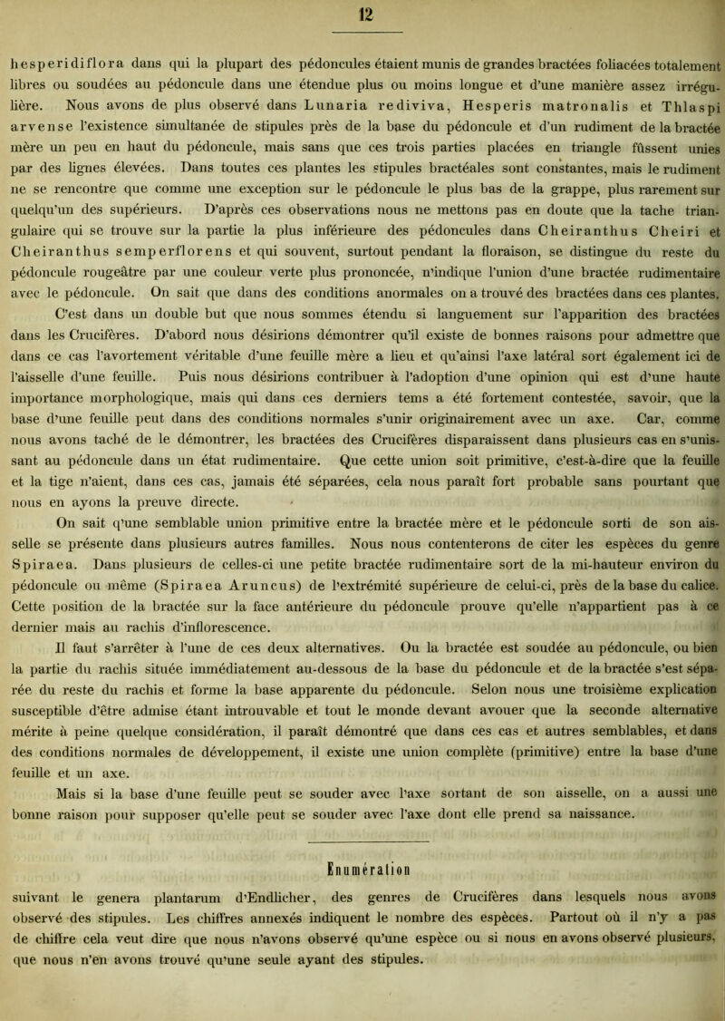 hesperidiflora dans qui la plupart des pédoncules étaient munis de grandes bractées foliacées totalement libres ou soudées au pédoncule dans une étendue plus ou moins longue et d’une manière assez irrégu- lière. Nous avons de plus observé dans Lunaria rediviva, Hesperis matronalis et Thlaspi arvense l’existence simultanée de stipules près de la base du pédoncule et d’un rudiment de la bractée mère un peu en haut du pédoncule, mais sans que ces trois parties placées en triangle fûssent unies par des lignes élevées. Dans toutes ces plantes les stipules bractéales sont constantes, mais le rudiment ne se rencontre que comme une exception sur le pédoncule le plus bas de la grappe, plus rarement sur quelqu’un des supérieurs. D’après ces observations nous ne mettons pas en doute que la tache trian- gulaire qui se trouve sur la partie la plus inférieure des pédoncules dans Cheiranthus Cheiri et Cheiranthus semperflorens et qui souvent, surtout pendant la floraison, se distingue du reste du pédoncule rougeâtre par une couleur verte plus prononcée, n’indique l’union d’une bractée rudimentaire avec le pédoncule. On sait que dans des conditions anormales on a trouvé des bractées dans ces plantes. C’est dans un double but que nous sommes étendu si languement sur l'apparition des bractées dans les Crucifères. D’abord nous désirions démontrer qu’il existe de bonnes raisons pour admettre que dans ce cas l’avortement véritable d’une feuille mère a lieu et qu’ainsi l’axe latéral sort également ici de l’aisselle d’une feuille. Puis nous désirions contribuer à l’adoption d’une opinion qui est d’une haute importance morphologique, mais qui dans ces derniers tems a été fortement contestée, savoir, que la base d’une feuille peut dans des conditions normales s’unir originairement avec un axe. Car, comme nous avons taché de le démontrer, les bractées des Crucifères disparaissent dans plusieurs cas en s’unis- sant au pédoncule dans un état rudimentaire. Que cette union soit primitive, c’est-à-dire que la feuille et la tige n’aient, dans ces cas, jamais été séparées, cela nous paraît fort probable sans pourtant que nous en ayons la preuve directe. On sait q’une semblable union primitive entre la bractée mère et le pédoncule sorti de son ais- selle se présente dans plusieurs autres familles. Nous nous contenterons de citer les espèces du genre Spiraea. Dans plusieurs de celles-ci une petite bractée rudimentaire sort de la mi-hauteur environ du pédoncule ou même (Spiraea Aruncus) de l’extrémité supérieure de celui-ci, près de la base du calice. Cette position de la bractée sur la face antérieure du pédoncule prouve qu’elle n’appartient pas à ce dernier mais au rachis d’inflorescence. Il faut s’arrêter à l’une de ces deux alternatives. Ou la bractée est soudée au pédoncule, ou bien la partie du rachis située immédiatement au-dessous de la base du pédoncule et de la bractée s’est sépa- rée du reste du rachis et forme la base apparente du pédoncule. Selon nous une troisième explication susceptible d’être admise étant introuvable et tout le monde devant avouer que la seconde alternative mérite à peine quelque considération, il paraît démontré que dans ces cas et autres semblables, et dans des conditions normales de développement, il existe une union complète (primitive) entre la base d’une feuille et un axe. Mais si la base d’une feuille peut se souder avec l’axe sortant de son aisselle, on a aussi une bonne raison pour supposer qu’elle peut se souder avec l’axe dont elle prend sa naissance. Enumération suivant le généra plantarum d’Endlicher, des genres de Crucifères dans lesquels nous avons observé des stipides. Les chiffres annexés indiquent le nombre des espèces. Partout où il n’y a pas de chiffre cela veut dire que nous n’avons observé qu’une espèce ou si nous en avons observé plusieurs, que nous n’en avons trouvé qu’une seule ayant des stipules.