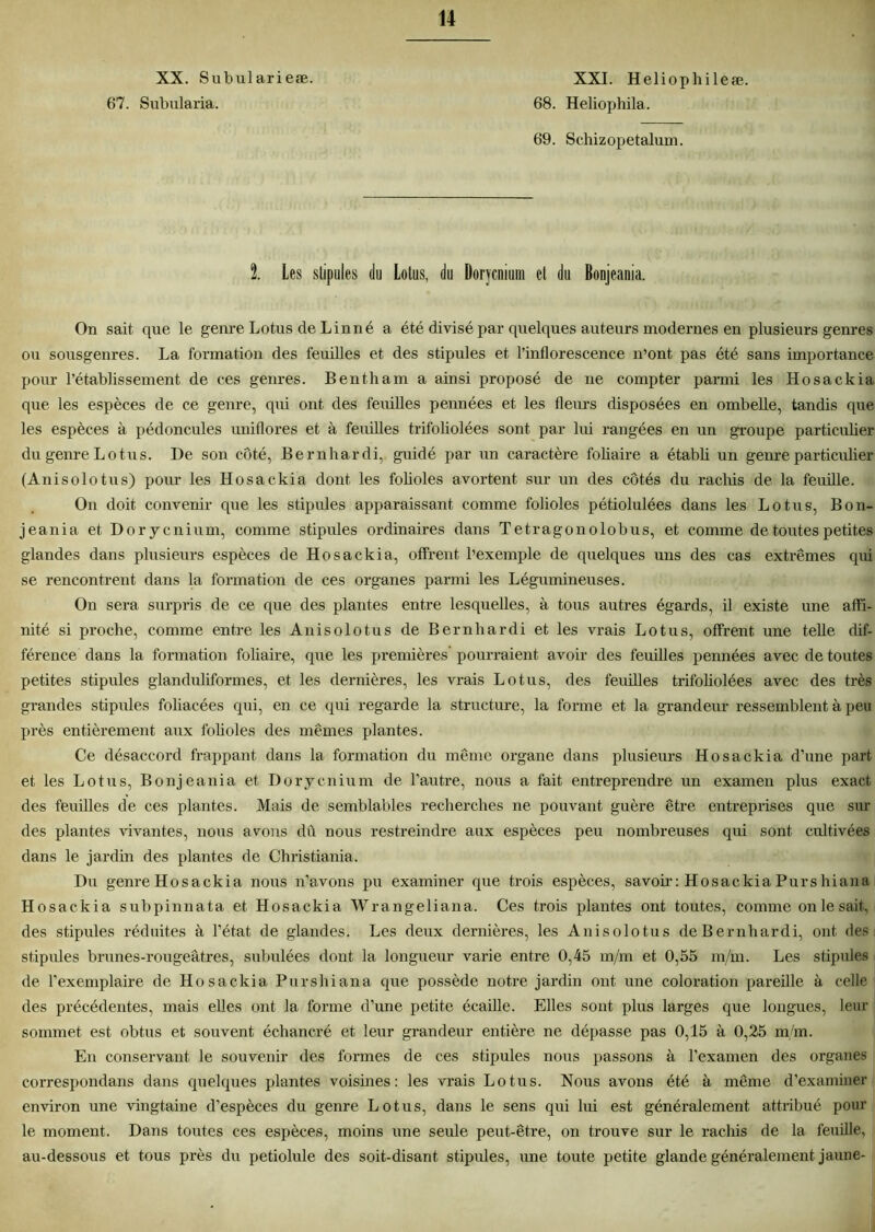 XX. Subularieæ. XXI. Heliophileæ. 67. Subularia. 68. Heliophila. 69. Schizopetalum. 1 Les stipules du Lotus, du Dorycnium et du Bonjeania. On sait que le genre Lotus de Linné a été divisé par quelques auteurs modernes en plusieurs genres ou sousgenres. La formation des feuilles et des stipules et l’inflorescence n’ont pas été sans importance pour l’établissement de ces genres. Bentham a ainsi proposé de ne compter parmi les Hosackia que les espèces de ce genre, qui ont des feuilles pennées et les fleurs disposées en ombelle, tandis que les espèces à pédoncules uniflores et à feuilles trifoliolées sont par lui rangées en un groupe particulier du genre Lotus. De son côté, Bernhardi, guidé par un caractère foliaire a établi un genre particulier (Anisolotus) pour les Hosackia dont les folioles avortent sur un des côtés du raclais de la feuille. On doit convenir que les stipules apparaissant comme folioles pétiolulées dans les Lotus, Bon- jeania et Dorycnium, comme stipules ordinaires dans Tetragon olobus, et comme de toutes petites glandes dans plusieurs espèces de Hosackia, offrent l’exemple de quelques uns des cas extrêmes qui se rencontrent dans la formation de ces organes parmi les Légumineuses. On sera surpris de ce que des plantes entre lesquelles, à tous autres égards, il existe une affi- nité si proche, comme entre les Anisolotus de Bernhardi et les vrais Lotus, offrent une telle dif- férence dans la formation foliaire, que les premières pourraient avoir des feuilles pennées avec de toutes petites stipules glanduliformes, et les dernières, les vrais Lotus, des feuilles trifoliolées avec des très grandes stipules foliacées qui, en ce qui regarde la structure, la forme et la grandeur ressemblent à peu près entièrement aux folioles des mêmes plantes. Ce désaccord frappant dans la formation du même organe dans plusieurs Hosackia d’une part et les Lotus, Bonjeania et Dorycnium de l’autre, nous a fait entreprendre un examen plus exact des feuilles de ces plantes. Mais de semblables recherches ne pouvant guère être entreprises que sur des plantes vivantes, nous avons dû nous restreindre aux espèces peu nombreuses qui sont cultivées dans le jardin des plantes de Christiania. Du genre Hosackia nous n’avons pu examiner que trois espèces, savoir: Hosackia Purshiana Hosackia subpinnata et Hosackia Wrangeliana. Ces trois plantes ont toutes, comme on le sait., des stipules réduites à l’état de glandes. Les deux dernières, les Anisolotus de Bernhardi, ont des stipules brunes-rougeâtres, subulées dont la longueur varie entre 0,45 m/m et 0,55 m/m. Les stipules de l’exemplaire de Hosackia Purshiana que possède notre jardin ont une coloration pareille à celle des précédentes, mais elles ont la forme d’une petite écaille. Elles sont plus larges que longues, leur sommet est obtus et souvent échancré et leur grandeur entière ne dépasse pas 0,15 à 0,25 m/m. En conservant le souvenir des formes de ces stipules nous passons à l’examen des organes correspondans dans quelques plantes voisines: les vrais Lotus. Nous avons été à même d’examiner environ une vingtaine d’espèces du genre Lotus, dans le sens qui lui est généralement attribué poul- ie moment. Dans toutes ces espèces, moins une seule peut-être, on trouve sur le rachis de la feuille, au-dessous et tous près du petiolule des soit-disant stipules, une toute petite glande généralement jaune-