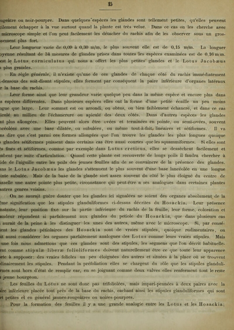 ugeâtre ou noir-pourpre. Dans quelques'espèces les glandes sont tellement petites, qu’elles peuvent vilement échapper à la vue surtout quand la plante est très velue. Dans ce cas on les cherche avec microscope simple et l’on peut facilement les détacher du rachis afin de les observer sous un gros- ssement plus fort. Leur longueur varie de 0,09 à 0,30 m/m, le plus souvent elle est de 0,15 m/m. La longuer oyenne résultant de 34 mesures de glandes prises dans toutes les espèces examinées est de 0,16 m/m. est le Lotus corniculatus qui nous a offert les plus petites' glandes et le Lotus Jacobæus 5 plus grandes. En règle générale, il n’existe qu’une de ces glandes de chaque côté du rachis immédiatement .-dessous des soit-disant stipules, elles forment par conséquent la paire inférieure d’organes latéraux r la base du rachis. Leur forme ainsi que leur grandeur varie quelque peu dans la même espèce et encore plus dans s espèces différentes. Dans plusieurs espèces elles ont la forme d’une petite écaille un peu moins igue que large. Leur sommet est ou arrondi, ou obtus, ou bien faiblement échancré, et dans ce cas iculé au millieu de l’échancrure ou apiculé des deux côtés. Dans d’autres espèces les glandes nt plus allongées. Elles peuvent alors être ovées et terminées en pointe, ou semi-ovées, souvent icéolées avec une base dilatée, ou subidées, ou même tout-à-fait* linéaires et sétiformes. Il va ns dire que c’est parmi ces formes allongées que l’on trouve les glandes les plus longues quoique ; glandes sétiformes plussent, dans certains cas être aussi courtes que les squammiformes. Si elles sont îs fines et sétiformes, comme par exemple dans Lotus creticus, elles se dessèchent facilement et mbent, par suite d’articulation. Quand cette plante est recouverte de longs poils il faudra chercher à ide de l’aiguille entre les poils des jeunes feuüles afin de se convaincre de la présence des glandes, ms le Lotus Jacobæus les glandes s’atténuent le plus souvent d’une base lancéolée en une longue inte subulée. Mais de la base de la glande sort assez souvent du côté le plus éloigné du centre de isselle une autre pointe plus petite, circonstance qui peut-être a ses analogues dans certaines plantes libres genres voisins. On ne saurait guère douter que les glandes ici signalées ne soient des organes absolument de la îme signification que les stipules glanduliformes ci-dessus décrites du Hosackia. Leur présence nstante, leur position fixe sur la partie inférieure du rachis de la feuille, leur forme, coloration et andeur répondent si parfaitement aux glandes du petiole du Hosackia, que dans plusieurs cas . aurait de la peine à les distinguer les unes des autres, même avec le microscope. Si, par consé- lent les glandes pétiolaires des Hosackia sont de vraies stipules, quoique rudimentaires, on lit aussi considérer les organes parfaitement analogues des Lotus comme leurs vraies stipules. Mais une fois nous admettons que ces glandes sont des stipules, les segmens que l’on décrit habituelle- ent comme stipulæ liberæ folioliformes doivent naturellement être ce que toute leur apparence •rte à supposer: des vraies folioles un peu éloignées des autres et. situées à la place où se trouvent dinairement les stipules. Pendant la préfoliation elles se chargent du rôle que les stipules glanduli- rines sont hors d’état de remplir car, en se joignant comme deux valves elles renferment, tout le reste i jeune bourgeon. Les feuilles du Lotus ne sont donc pas trifoliolées, mais impari-pennées à deux paires avec la lire inférieure placée tout près de la base du rachis, cachant ainsi les stipules glanduliformes qui sont rt, petites et en général jaunes-rougeâtres ou noires-pourpres. Pour la formation des feuilles il y a une grande analogie entre les Lotus et les Hosackia;